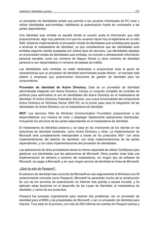 Capítulo 6: Identidad y acceso                                                              177


un proveedor de identidades simple que permite a los usuarios individuales de PC crear y
utilizar identidades auto-emitidas, habilitando la autenticación fuerte sin contraseña a las
partes dependientes.

Una identidad auto emitida es aquella donde el usuario avala la información que está
proporcionando, algo muy parecido a lo que los usuarios hacen hoy al registrarse en un sitio
Web. Estamos implementando el proveedor simple de identidades auto emitidas para ayudar
a arrancar el metasistema de identidad, ya que consideramos que las identidades auto
emitidas seguirán siendo aceptadas por ciertos tipos de servicios. Las identidades alojadas
en el proveedor simple de identidades auto emitidas, no incluirán o almacenarán información
personal sensible, como los números de Seguro Social (u otros números de identidad
personal si son desarrollados) ni números de tarjetas de crédito.

Las identidades auto emitidas no están destinadas a proporcionar toda la gama de
características que un proveedor de identidad administrada puede ofrecer - el mercado está
abierto a empresas que proporcionen soluciones de gestión de identidad para los
consumidores.

Proveedor de identidad de Active Directory: Este es un proveedor de identidad
administrada integrado con Active Directory. Incluye un conjunto completo de controles de
políticas para administrar el uso de identidades del Active Directory en el metasistema de
identidad. El Active Directory Federation Services, una nueva funcionalidad del componente
Active Directory en Windows Server 2003 R2, es el primer paso para la integración de las
identidades de Active Directory con el metasistema de identidad.

WCF: Los servicios Web de Windows Communication Foundation proporcionan a los
desarrolladores una manera de crear y desplegar rápidamente aplicaciones distribuidas,
incluyendo los servicios de las partes dependientes en el metasistema de identidad.

El metasistema de identidad preserva y se basa en las inversiones de los clientes en las
soluciones de identidad existentes, como Active Directory y otras. La implementación de
Microsoft será completamente interoperable a través de los protocolos WS-* con otras
implementaciones del selector de identidad, con otras implementaciones de las partes
dependientes, y con otras implementaciones del proveedor de identidades.

Las aplicaciones de otros proveedores tienen la misma capacidad de utilizar CardSpace para
gestionar sus identidades que las aplicaciones de Microsoft. Otros pueden crear toda una
implementación de extremo a extremo del metasistema, sin ningún tipo de software de
Microsoft, sin pagar a Microsoft, y sin usar ningún servicio de identidad en línea de Microsoft.

¿Qué ha sido de Passport?
El esfuerzo de identidad más conocido de Microsoft es casi seguramente el Windows Live ID
(anteriormente conocido como Passport). Microsoft ha aprendido mucho de la construcción
de uno de los servicios de autenticación en Internet más grande a escala mundial, y ha
aplicado estas lecciones en el desarrollo de las Leyes de Identidad, el metasistema de
identidad, y varios de sus productos.

Passport fue pensado originalmente para resolver dos problemas: ser un proveedor de
identidad para el MSN y las propiedades de Microsoft, y ser un proveedor de identidad para
Internet. Tuvo éxito en la primera, con más de 250 millones de cuentas de Passport activas y
 