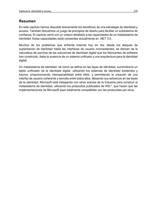 Capítulo 6: Identidad y acceso                                                            179


Resumen
En este capítulo hemos discutido brevemente los beneficios de una estrategia de identidad y
acceso. También discutimos un juego de principios de diseño para facilitar un subsistema de
confianza. El capítulo cerró con un vistazo detallado a las capacidades de un metasistema de
identidad. Estas capacidades están presentes actualmente en .NET 3.0.

Muchos de los problemas que enfrenta Internet hoy en día, desde los ataques de
suplantación de identidad hasta las interfaces de usuario inconsistentes, se derivan de la
naturaleza de parches de las soluciones de identidad digital que los fabricantes de software
han construido, dada la ausencia de un sistema unificado y una arquitectura para la identidad
digital.

Un metasistema de identidad, tal como se define en las leyes de identidad, suministraría un
tejido unificador de la identidad digital, utilizando los sistemas de identidad existentes y
futuros, proporcionando interoperabilidad entre ellos, y permitiendo la creación de una
interfaz de usuario coherente y sencilla entre todos ellos. Basando sus esfuerzos en las leyes
de la identidad, Microsoft está trabajando con otros actores de la industria para construir el
metasistema de identidad, utilizando los protocolos publicados de WS-*, que hacen que las
implementaciones de Microsoft sean totalmente compatibles con las producidas por otros.
 