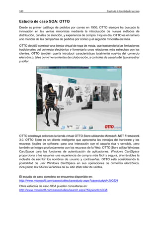 180                                                                  Capítulo 6: Identidad y acceso


Estudio de caso SOA: OTTO
Desde su primer catálogo de pedidos por correo en 1950, OTTO siempre ha buscado la
innovación en las ventas minoristas mediante la introducción de nuevos métodos de
distribución, canales de atención, y experiencia de compra. Hoy en día, OTTO es el número
uno mundial de las compañías de pedidos por correo y el segundo minorista en línea.

OTTO decidió construir una tienda virtual de ropa de moda, que trascendería las limitaciones
tradicionales del comercio electrónico y fomentaría unas relaciones más estrechas con los
clientes. OTTO también quería introducir características totalmente nuevas del comercio
electrónico, tales como herramientas de colaboración, y controles de usuario del tipo arrastrar
y soltar.




OTTO construyó entonces la tienda virtual OTTO Store utilizando Microsoft .NET Framework
3.0. OTTO Store es un cliente inteligente que aprovecha las ventajas del hardware y los
recursos locales de software, para una interacción con el usuario rica y sensible, pero
también se integra profundamente con los recursos de la Web. OTTO Store utiliza Windows
CardSpace para las funciones de autenticación de aplicaciones. Windows CardSpace
proporciona a los usuarios una experiencia de compra más fácil y segura, ahorrándoles la
molestia de escribir los nombres de usuario y contraseñas. OTTO está considerando la
posibilidad de usar Windows CardSpace en sus operaciones de comercio electrónico,
incluyendo las futuras versiones de su sitio Web líder de ventas.


El estudio de caso completo se encuentra disponible en:
http://www.microsoft.com/casestudies/casestudy.aspx?casestudyid=200504
Otros estudios de caso SOA pueden consultarse en:
http://www.microsoft.com/casestudies/search.aspx?Keywords=SOA
 