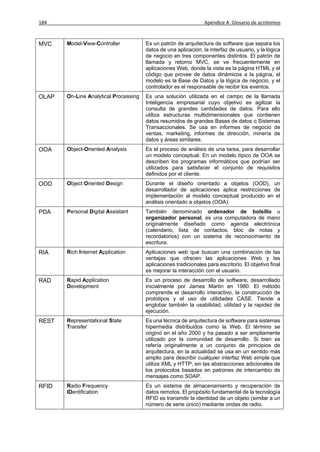 184                                                              Apéndice A. Glosario de acrónimos



MVC    Model-View-Controller           Es un patrón de arquitectura de software que separa los
                                       datos de una aplicación, la interfaz de usuario, y la lógica
                                       de negocio en tres componentes distintos. El patrón de
                                       llamada y retorno MVC, se ve frecuentemente en
                                       aplicaciones Web, donde la vista es la página HTML y el
                                       código que provee de datos dinámicos a la página, el
                                       modelo es la Base de Datos y la lógica de negocio, y el
                                       controlador es el responsable de recibir los eventos.
OLAP   On-Line Analytical Processing   Es una solución utilizada en el campo de la llamada
                                       Inteligencia empresarial cuyo objetivo es agilizar la
                                       consulta de grandes cantidades de datos. Para ello
                                       utiliza estructuras multidimensionales que contienen
                                       datos resumidos de grandes Bases de datos o Sistemas
                                       Transaccionales. Se usa en informes de negocio de
                                       ventas, marketing, informes de dirección, minería de
                                       datos y áreas similares.
OOA    Object-Oriented Analysis        Es el proceso de análisis de una tarea, para desarrollar
                                       un modelo conceptual. En un modelo típico de OOA se
                                       describen los programas informáticos que podrían ser
                                       utilizados para satisfacer el conjunto de requisitos
                                       definidos por el cliente.
OOD    Object Oriented Design          Durante el diseño orientado a objetos (OOD), un
                                       desarrollador de aplicaciones aplica restricciones de
                                       implementación al modelo conceptual producido en el
                                       análisis orientado a objetos (OOA).
PDA    Personal Digital Assistant      También denominado ordenador de bolsillo u
                                       organizador personal, es una computadora de mano
                                       originalmente diseñado como agenda electrónica
                                       (calendario, lista de contactos, bloc de notas y
                                       recordatorios) con un sistema de reconocimiento de
                                       escritura.
RIA    Rich Internet Application       Aplicaciones web que buscan una combinación de las
                                       ventajas que ofrecen las aplicaciones Web y las
                                       aplicaciones tradicionales para escritorio. El objetivo final
                                       es mejorar la interacción con el usuario.
RAD    Rapid Application               Es un proceso de desarrollo de software, desarrollado
       Development                     inicialmente por James Martin en 1980. El método
                                       comprende el desarrollo interactivo, la construcción de
                                       prototipos y el uso de utilidades CASE. Tiende a
                                       englobar también la usabilidad, utilidad y la rapidez de
                                       ejecución.
REST   Representational State          Es una técnica de arquitectura de software para sistemas
       Transfer                        hipermedia distribuidos como la Web. El término se
                                       originó en el año 2000 y ha pasado a ser ampliamente
                                       utilizado por la comunidad de desarrollo. Si bien se
                                       refería originalmente a un conjunto de principios de
                                       arquitectura, en la actualidad se usa en un sentido más
                                       amplio para describir cualquier interfaz Web simple que
                                       utiliza XML y HTTP, sin las abstracciones adicionales de
                                       los protocolos basados en patrones de intercambio de
                                       mensajes como SOAP.
RFID   Radio Frequency                 Es un sistema de almacenamiento y recuperación de
       IDentification                  datos remotos. El propósito fundamental de la tecnología
                                       RFID es transmitir la identidad de un objeto (similar a un
                                       número de serie único) mediante ondas de radio.
 