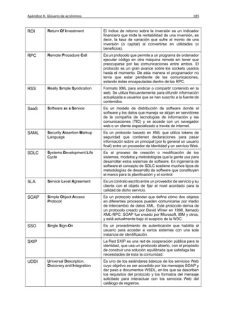 Apéndice A. Glosario de acrónimos                                                             185



ROI         Return Of Investment        El índice de retorno sobre la inversión es un indicador
                                        financiero que mide la rentabilidad de una inversión, es
                                        decir, la tasa de variación que sufre el monto de una
                                        inversión (o capital) al convertirse en utilidades (o
                                        beneficios).
RPC         Remote Procedure Call       Es un protocolo que permite a un programa de ordenador
                                        ejecutar código en otra máquina remota sin tener que
                                        preocuparse por las comunicaciones entre ambos. El
                                        protocolo es un gran avance sobre los sockets usados
                                        hasta el momento. De esta manera el programador no
                                        tenía que estar pendiente de las comunicaciones,
                                        estando éstas encapsuladas dentro de las RPC.
RSS         Really Simple Syndication   Formato XML para sindicar o compartir contenido en la
                                        web. Se utiliza frecuentemente para difundir información
                                        actualizada a usuarios que se han suscrito a la fuente de
                                        contenidos.
SaaS        Software as a Service       Es un modelo de distribución de software donde el
                                        software y los datos que maneja se alojan en servidores
                                        de la compañía de tecnologías de información y las
                                        comunicaciones (TIC) y se accede con un navegador
                                        web o un cliente especializado a través de internet.
SAML        Security Assertion Markup   Es un protocolo basado en XML que utiliza tokens de
            Language                    seguridad que contienen declaraciones para pasar
                                        información sobre un principal (por lo general un usuario
                                        final) entre un proveedor de identidad y un servicio Web.
SDLC        Systems Development Life    Es el proceso de creación o modificación de los
            Cycle                       sistemas, modelos y metodologías que la gente usa para
                                        desarrollar estos sistemas de software. En ingeniería de
                                        software el concepto de SDLC sostiene muchos tipos de
                                        metodologías de desarrollo de software que constituyen
                                        el marco para la planificación y el control.
SLA         Service Level Agreement     Es un contrato escrito entre un proveedor de servicio y su
                                        cliente con el objeto de fijar el nivel acordado para la
                                        calidad de dicho servicio.
SOAP        Simple Object Access        Es un protocolo estándar que define cómo dos objetos
            Protocol                    en diferentes procesos pueden comunicarse por medio
                                        de intercambio de datos XML. Este protocolo deriva de
                                        un protocolo creado por David Winer en 1998, llamado
                                        XML-RPC. SOAP fue creado por Microsoft, IBM y otros,
                                        y está actualmente bajo el auspicio de la W3C.
SSO         Single Sign-On              Es un procedimiento de autenticación que habilita al
                                        usuario para acceder a varios sistemas con una sola
                                        instancia de identificación.
SXIP                                    La Red SXIP es una red de cooperación pública para la
                                        identidad, que usa un protocolo abierto, con el propósito
                                        de construir una solución equilibrada que satisfaga las
                                        necesidades de toda la comunidad.
UDDI        Universal Description,      Es uno de los estándares básicos de los servicios Web
            Discovery and Integration   cuyo objetivo es ser accedido por los mensajes SOAP y
                                        dar paso a documentos WSDL, en los que se describen
                                        los requisitos del protocolo y los formatos del mensaje
                                        solicitado para interactuar con los servicios Web del
                                        catálogo de registros.
 
