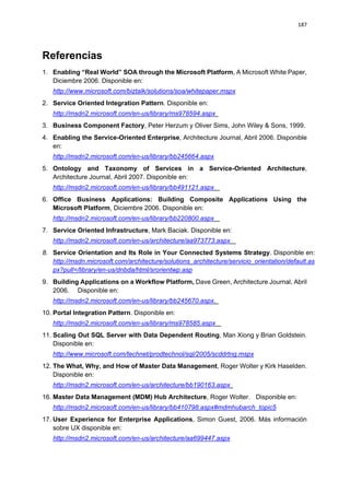 187




Referencias
1. Enabling “Real World” SOA through the Microsoft Platform, A Microsoft White Paper,
   Diciembre 2006. Disponible en:
   http://www.microsoft.com/biztalk/solutions/soa/whitepaper.mspx
2. Service Oriented Integration Pattern. Disponible en:
   http://msdn2.microsoft.com/en-us/library/ms978594.aspx
3. Business Component Factory, Peter Herzum y Oliver Sims, John Wiley & Sons, 1999.
4. Enabling the Service-Oriented Enterprise, Architecture Journal, Abril 2006. Disponible
   en:
   http://msdn2.microsoft.com/en-us/library/bb245664.aspx
5. Ontology and Taxonomy of Services in a Service-Oriented Architecture,
   Architecture Journal, Abril 2007. Disponible en:
   http://msdn2.microsoft.com/en-us/library/bb491121.aspx
6. Office Business Applications: Building Composite Applications Using the
   Microsoft Platform, Diciembre 2006. Disponible en:
   http://msdn2.microsoft.com/en-us/library/bb220800.aspx
7. Service Oriented Infrastructure, Mark Baciak. Disponible en:
   http://msdn2.microsoft.com/en-us/architecture/aa973773.aspx
8. Service Orientation and Its Role in Your Connected Systems Strategy. Disponible en:
   http://msdn.microsoft.com/architecture/solutions_architecture/servicio_orientation/default.as
   px?pull=/library/en-us/dnbda/html/srorientwp.asp
9. Building Applications on a Workflow Platform, Dave Green, Architecture Journal, Abril
   2006. Disponible en:
   http://msdn2.microsoft.com/en-us/library/bb245670.aspx.
10. Portal Integration Pattern. Disponible en:
   http://msdn2.microsoft.com/en-us/library/ms978585.aspx
11. Scaling Out SQL Server with Data Dependent Routing, Man Xiong y Brian Goldstein.
    Disponible en:
   http://www.microsoft.com/technet/prodtechnol/sql/2005/scddrtng.mspx
12. The What, Why, and How of Master Data Management, Roger Wolter y Kirk Haselden.
    Disponible en:
   http://msdn2.microsoft.com/en-us/architecture/bb190163.aspx
16. Master Data Management (MDM) Hub Architecture, Roger Wolter. Disponible en:
   http://msdn2.microsoft.com/en-us/library/bb410798.aspx#mdmhubarch_topic5
17. User Experience for Enterprise Applications, Simon Guest, 2006. Más información
    sobre UX disponible en:
   http://msdn2.microsoft.com/en-us/architecture/aa699447.aspx
 