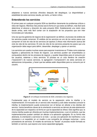 10                                                 Capítulo 1: Arquitectura Orientada a Servicios (SOA)


adaptarse a nuevos servicios ofrecidos después del despliegue. La disponibilidad y
estabilidad de estos servicios resulta, por tanto, un factor crítico.

Entendiendo los servicios
El primer paso en cualquier proyecto SOA es identificar claramente los problemas críticos o
retos del negocio. Mientras más precisa sea la forma en que estos se definan, más fácil será
determinar el alcance y dirección de cada proyecto SOA. Estableciendo una visión clara
desde arriba, será más fácil contar con la aceptación de los proyectos que son inter
funcionales por naturaleza.

Una vez que los gestores de negocio de la organización se definen, el proceso de análisis de
los servicios puede comenzar. El análisis de los servicios es uno de los varios pasos que
componen el ciclo de vida de los servicios (el capítulo 2 ofrece más información acerca del
ciclo de vida de los servicios). El ciclo de vida de los servicios presenta los pasos que una
organización debe seguir para definir, desarrollar, desplegar y operar un servicio.

Los servicios son usados muchas veces para exponer inversiones en TI tales como sistemas
legados y aplicaciones de líneas de negocio. Los servicios pueden ser ensamblados (o
compuestos) dentro de los procesos de negocio, y quedar disponibles para el consumo por
los usuarios, sistemas u otros servicios. El proceso es un ciclo iterativo de creación
(“exposición”) de nuevos servicios, la agregación (“composición”) de estos servicios en
aplicaciones compuestas, y hacer que las salidas estén disponibles para su consumo por el
usuario.




               Figura 5: Un enfoque incremental de SOA, orientado a los negocios.

Fundamental para el modelo de servicio es la separación entre la interfaz y la
implementación. El invocador de un servicio sólo necesita (y solo debe necesitar) conocer la
interfaz, la implementación puede evolucionar con el tiempo sin afectar a los clientes del
servicio. Varios beneficios claves de la orientación a servicios se derivan de esta abstracción
de la capacidad con respecto a la forma en que la capacidad se ofrece. Esto significa que, la
misma interfaz puede ser ofrecida por muchas implementaciones, o por el contrario, que las
implementaciones pueden cambiar sin afectar a la aplicación agregada. En su forma más
abstracta, la orientación a servicios lo ve todo – ya sea una aplicación de mainframe o una
impresora o un expedidor en un muelle o una compañía de entregas nocturnas - como
proveedores de servicios. El modelo de servicios es “fractal”: el proceso recién formado es
también un servicio, que expone una nueva capacidad agregada.
 