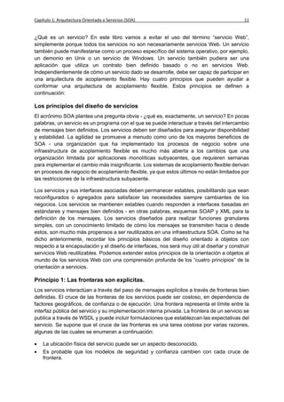 Capítulo 1: Arquitectura Orientada a Servicios (SOA)                                         11


¿Qué es un servicio? En este libro vamos a evitar el uso del término “servicio Web”,
simplemente porque todos los servicios no son necesariamente servicios Web. Un servicio
también puede manifestarse como un proceso específico del sistema operativo, por ejemplo,
un demonio en Unix o un servicio de Windows. Un servicio también pudiera ser una
aplicación que utiliza un contrato bien definido basado o no en servicios Web.
Independientemente de cómo un servicio dado se desarrolle, debe ser capaz de participar en
una arquitectura de acoplamiento flexible. Hay cuatro principios que pueden ayudar a
conformar una arquitectura de acoplamiento flexible. Estos principios se definen a
continuación:

Los principios del diseño de servicios
El acrónimo SOA plantea una pregunta obvia - ¿qué es, exactamente, un servicio? En pocas
palabras, un servicio es un programa con el que se puede interactuar a través del intercambio
de mensajes bien definidos. Los servicios deben ser diseñados para asegurar disponibilidad
y estabilidad. La agilidad se promueve a menudo como uno de los mayores beneficios de
SOA - una organización que ha implementado los procesos de negocio sobre una
infraestructura de acoplamiento flexible es mucho más abierta a los cambios que una
organización limitada por aplicaciones monolíticas subyacentes, que requieren semanas
para implementar el cambio más insignificante. Los sistemas de acoplamiento flexible derivan
en procesos de negocio de acoplamiento flexible, ya que estos últimos no están limitados por
las restricciones de la infraestructura subyacente.

Los servicios y sus interfaces asociadas deben permanecer estables, posibilitando que sean
reconfigurados o agregados para satisfacer las necesidades siempre cambiantes de los
negocios. Los servicios se mantienen estables cuando responden a interfaces basadas en
estándares y mensajes bien definidos - en otras palabras, esquemas SOAP y XML para la
definición de los mensajes. Los servicios diseñados para realizar funciones granulares
simples, con un conocimiento limitado de cómo los mensajes se transmiten hacia o desde
estos, son mucho más propensos a ser reutilizados en una infraestructura SOA. Como se ha
dicho anteriormente, recordar los principios básicos del diseño orientado a objetos con
respecto a la encapsulación y el diseño de interfaces, nos será muy útil al diseñar y construir
servicios Web reutilizables. Podemos extender estos principios de la orientación a objetos al
mundo de los servicios Web con una comprensión profunda de los “cuatro principios” de la
orientación a servicios.

Principio 1: Las fronteras son explícitas.
Los servicios interactúan a través del paso de mensajes explícitos a través de fronteras bien
definidas. El cruce de las fronteras de los servicios puede ser costoso, en dependencia de
factores geográficos, de confianza o de ejecución. Una frontera representa el límite entre la
interfaz pública del servicio y su implementación interna privada. La frontera de un servicio se
publica a través de WSDL y puede incluir formulaciones que establezcan las expectativas del
servicio. Se supone que el cruce de las fronteras es una tarea costosa por varias razones,
algunas de las cuales se enumeran a continuación:

   La ubicación física del servicio puede ser un aspecto desconocido.
   Es probable que los modelos de seguridad y confianza cambien con cada cruce de
    frontera.
 