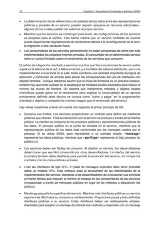 12                                                   Capítulo 1: Arquitectura Orientada a Servicios (SOA)


    La determinación de las referencias y el casteado de los datos entre las representaciones
     públicas y privadas de un servicio pueden requerir apoyarse en recursos adicionales -
     algunos de los cuales pueden ser externos al propio servicio.
    Mientras que los servicios se construyen para durar, las configuraciones de los servicios
     se preparan para el cambio. Este hecho implica que un servicio confiable de repente
     puede experimentar degradaciones de rendimiento debido a la reconfiguración de la red o
     la migración a otra ubicación física.
    Los consumidores de los servicios generalmente no están conscientes de cómo han sido
     implementados los procesos internos privados. El consumidor de un determinado servicio
     tiene un control limitado sobre el rendimiento de los servicios que consume.

El patrón de integración orientado a servicios nos dice que “las invocaciones de servicio están
sujetas a la latencia de la red, a fallos en la red, y a los fallos del sistema distribuido, pero una
implementación a nivel local no lo está. Debe escribirse una cantidad importante de lógica de
detección y corrección de errores para prever las consecuencias del uso de interfaces con
objetos remotos”. Aunque debemos asumir que el cruce de fronteras es un proceso costoso,
también hay que tener cuidado en el despliegue de métodos locales diseñados para reducir al
mínimo los cruces de frontera. Un sistema que implementa métodos y objetos locales
monolíticos puede ganar en el rendimiento pero duplicar la funcionalidad de un servicio
previamente definido (esta técnica se conoce como “cortar y pegar” en la programación
orientada a objetos y comparte los mismos riesgos que el versionado del servicio).

Hay varias cuestiones a tener en cuenta con respecto al primer principio de SO:

    Conozca sus límites. Los servicios proporcionan un contrato para definir las interfaces
     públicas que ofrecen. Toda la interacción con el servicio se produce a través de la interfaz
     pública. La interfaz se compone de los procesos públicos y representaciones públicas de
     los datos. El proceso público es el punto de entrada en el servicio, mientras que la
     representación pública de los datos está conformada por los mensajes usados por el
     proceso. Si se utiliza WSDL para representar a un contrato simple, <message>
     representa los datos públicos, mientras que <portType> representa el (los) proceso (s)
     público (s).

    Los servicios deben ser fáciles de consumir. Al diseñar un servicio, los desarrolladores
     deben hacer que sea fácil consumirlo por otros desarrolladores. La interfaz del servicio
     (contrato) también debe diseñarse para permitir la evolución del servicio, sin romper los
     contratos con los consumidores actuales.

    Evite las interfaces de tipo RPC. El paso de mensajes explícitos debe tener prioridad
     sobre un modelo RPC. Este enfoque aísla al consumidor de las interioridades de la
     implementación del servicio, liberando a los desarrolladores de evolucionar sus servicios
     al mismo tiempo que reducen al mínimo el impacto en los consumidores de los servicios
     (encapsulado a través de mensajes públicos en lugar de los métodos a disposición del
     público).

    Mantenga pequeña la superficie del servicio. Mientras más interfaces públicas un servicio
     expone más difícil será su consumo y mantenimiento. Proporcione pocas y bien definidas
     interfaces públicas a su servicio. Estas interfaces deben ser relativamente simples,
     diseñadas para aceptar un mensaje de entrada bien definido y responder con un mensaje
 