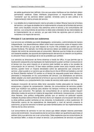 Capítulo 1: Arquitectura Orientada a Servicios (SOA)                                          13


    de salida igualmente bien definido. Una vez que estas interfaces se han diseñado deben
    permanecer estáticas. Estas interfaces proporcionan el requerimiento de diseño
    “constante” que los servicios deben soportar, sirviendo como la cara pública a la
    implementación interna privada del servicio.

   Los detalles de la implementación interna (privada) no deben filtrarse fuera de la frontera
    del servicio. Las fugas de detalles de la implementación a través de la frontera del servicio
    traen como resultado vínculos más estrechos entre el servicio y los consumidores del
    servicio. Los consumidores de servicios no debe estar enterados de las interioridades de
    la implementación de un servicio, ya que esto limita las opciones para el control de
    versiones o la mejora del servicio.

Principio 2: Los servicios son autónomos
Los servicios son entidades que están desplegados, versionados, y administrados de manera
independiente. Los desarrolladores deben evitar hacer suposiciones sobre el espacio entre
los límites del servicio ya que este espacio es mucho más probable que cambie que las
propias fronteras. Por ejemplo, los límites del servicio deben ser estáticos para minimizar el
impacto del control de versiones para el consumidor. Mientras que los límites de un servicio
son bastante estables, las opciones de implementación del servicio en relación con la política,
la ubicación física o la topología de la red es probable que cambien.

Los servicios se direccionan de forma dinámica a través de URLs, lo que permite que la
localización subyacente y las topologías de implementación puedan cambiar o evolucionar en
el tiempo con muy poco impacto en el servicio (esto también se aplica a los canales de
comunicación de un servicio). Si bien estos cambios pueden tener poco impacto sobre el
servicio, pueden tener un impacto devastador sobre las aplicaciones que consumen el
servicio. ¿Qué sucede si un servicio que se utiliza hoy en día en EEUU se traslada a una red
en Nueva Zelanda mañana? El cambio en el tiempo de respuesta puede tener efectos no
planeados o inesperados en los consumidores del servicio. Los diseñadores de servicios
deben adoptar una visión pesimista de la forma en que sus servicios serán consumidos - los
servicios fallarán y su comportamiento (los niveles de servicio) está sujeto a cambios.

Cualquier invocación de servicio debe tener asociados niveles adecuados de manejo de
excepciones y lógicas de compensación. Además, los consumidores de servicios pueden
tener que modificar sus políticas para declarar los tiempos mínimos de respuesta de los
servicios que consumen. Por ejemplo, los consumidores de un servicio pueden requerir
diferentes niveles de servicio en materia de seguridad, rendimiento, transacciones, y muchos
otros factores. Una política configurable permite que un servicio en particular soporte
múltiples Acuerdos sobre el Nivel de Servicio (SLA) con respecto a la invocación del servicio
(y otras políticas pueden centrarse en las versiones, la localización y otras cuestiones). El
intercambio acerca de las expectativas de desempeño a nivel de servicio preserva la
autonomía, ya que los servicios no tienen que estar familiarizados con las implementaciones
internas de los otros servicios.

Los consumidores de servicios no son los únicos que deben adoptar visiones pesimistas
acerca del rendimiento - los proveedores de los servicios deben ser igualmente pesimistas al
estimar cómo sus servicios van a ser consumidos. Debe esperarse que los consumidores de
los servicios fallen, a veces sin avisar al servicio. Los proveedores de servicios no pueden
 