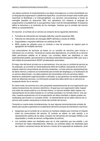 Capítulo 1: Arquitectura Orientada a Servicios (SOA)                                         15


Las clases combinan el comportamiento y los datos (mensajes) en un único ensamblado con
un lenguaje de programación o plataforma específica. Los servicios rompen este modelo para
maximizar la flexibilidad y la interoperabilidad. Los servicios comunicándose a través de
mensajes basados en esquemas XML, son agnósticos con respecto al lenguaje de
programación y la plataforma, lo que garantiza mayor nivel de interoperabilidad. El esquema
define la estructura y el contenido de los mensajes, mientras que el contrato del servicio
define su comportamiento.

En resumen, el contrato de un servicio se compone de los siguientes elementos:

   Formatos de intercambio de mensajes definidos usando esquemas XML.
   Patrones de intercambio de mensajes (MEP) definidos a través de WSDL.
   Capacidades y requisitos definidos con políticas de WS.
   BPEL puede ser utilizado como un contrato a nivel de procesos de negocio para la
    agregación de múltiples servicios.

Los consumidores de servicios se basan en un contrato de servicios para invocar e
interactuar con un servicio. Teniendo en cuenta esta dependencia, el contrato de un servicio
debe permanecer estable en el tiempo. Los contratos deben ser diseñados lo más
explícitamente posible, aprovechando la naturaleza extensible del esquema XML (xsd: any) y
del modelo de procesamiento SOAP (encabezados opcionales).

El mayor reto del tercer principio es su permanencia. Una vez que un contrato de servicio se
ha publicado, se convierte en extremadamente difícil de modificar reduciendo al mínimo el
impacto sobre los consumidores de servicios existentes. La línea entre las representaciones
de datos internos y externos es fundamental para el éxito del despliegue y la reutilización de
un servicio determinado. Los datos públicos (los transmitidos entre los servicios) deben
basarse en estándares organizacionales o verticales, lo que garantiza una amplia aceptación
entre los diferentes servicios. La información privada (los datos dentro de un servicio) se
encapsula dentro de un servicio.

En cierto modo, los servicios son como pequeñas representaciones de una organización que
realiza transacciones de comercio electrónico. Al igual que una organización debe mapear
una orden de compra externa a su formato interno, un servicio también debe mapear una
representación de los datos basada en un contrato acordado a su formato interno. Una vez
más, nuestras experiencias con la encapsulación de datos orientada a objetos pueden ser
reutilizadas para ilustrar un concepto similar - la representación de los datos internos de un
servicio sólo pueden manipularse a través del contrato del servicio.

Teniendo en cuenta estas consideraciones, he aquí algunas recomendaciones simples de
diseño para ayudar a garantizar el cumplimiento del tercer principio de orientación a servicios:

   Asegúrese que el contrato de un servicio se mantiene estable para minimizar el impacto
    sobre los consumidores del servicio. El contrato se refiere, en este sentido, a la
    representación pública de los datos, el patrón de intercambio de mensajes (WSDL) y las
    capacidades y niveles de servicio configurables (la política).
   Los contratos deben ser diseñados para ser lo más explícitos que sea posible, y así
    minimizar las malas interpretaciones. Además, los contratos deben ser diseñados para
    dar cabida a versiones futuras del servicio a través de la capacidad de ampliación, tanto
 