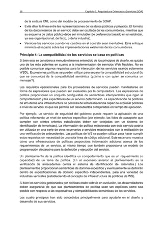 16                                                  Capítulo 1: Arquitectura Orientada a Servicios (SOA)


     de la sintaxis XML como del modelo de procesamiento de SOAP.
    Evite diluir la línea entre las representaciones de los datos públicos y privados. El formato
     de los datos internos de un servicio debe ser ocultado de los consumidores, mientras que
     su esquema de datos público debe ser inmutable (de preferencia basado en un estándar,
     ya sea organizacional, de facto, o de la industria).
    Versione los servicios cuando los cambios en el contrato sean inevitables. Este enfoque
     minimiza el impacto sobre las implementaciones existentes de los consumidores.

Principio 4: La compatibilidad de los servicios se basa en políticas
Si bien este se considera a menudo el menos entendido de los principios de diseño, es quizás
uno de los más potentes en cuanto a la implementación de servicios Web flexibles. No es
posible comunicar algunos requisitos para la interacción de los servicios usando solamente
WSDL. Expresiones políticas se pueden utilizar para separar la compatibilidad estructural (lo
que se comunica) de la compatibilidad semántica (¿cómo o con quien se comunica un
mensaje?).

Los requisitos operacionales para los proveedores de servicios pueden manifestarse en
forma de expresiones que pueden ser evaluadas por la computadora. Las expresiones de
política proporcionan un conjunto configurable de semánticas interoperables que rigen el
comportamiento y las expectativas de un servicio determinado. La especificación de políticas
de WS define una infraestructura de políticas de lectura mecánica capaz de expresar políticas
a nivel de servicio, lo que les permite ser descubiertos o mejorados en tiempo de ejecución.

Por ejemplo, un servicio de seguridad del gobierno puede requerir la aplicación de una
política reforzando un nivel de servicio específico (por ejemplo, las fotos de pasaporte que
cumplen con ciertos criterios establecidos deben ser cotejadas con un sistema de
identificación de terroristas). La información de política relacionada con este servicio podría
ser utilizada en una serie de otros escenarios o servicios relacionados con la realización de
una verificación de antecedentes. Las políticas de WS se pueden utilizar para hacer cumplir
estos requisitos sin necesidad de una sola línea de código adicional. Este escenario muestra
cómo una infraestructura de políticas proporciona información adicional acerca de los
requerimientos de un servicio, al mismo tiempo que también proporciona un modelo de
programación declarativa para la definición y ejecución del servicio.

Un planteamiento de la política identifica un comportamiento que es un requerimiento (o
capacidad) de un tema de política. (En el escenario anterior el planteamiento es la
verificación de antecedentes contra el sistema de identificación de terroristas.) Los
planteamientos proporcionan semánticas de dominio específico y eventualmente se definirán
dentro de especificaciones de dominio específico independientes, para una variedad de
industrias verticales (estableciendo el concepto de infraestructura de políticas de WS).

Si bien los servicios gestionados por políticas están todavía en evolución, los desarrolladores
deben asegurarse de que sus planteamientos de política sean tan explícitos como sea
posible con respecto a las expectativas y compatibilidades semánticas de los servicios.

Los cuatro principios han sido concebidos principalmente para ayudarle en el diseño y
desarrollo de sus servicios.
 