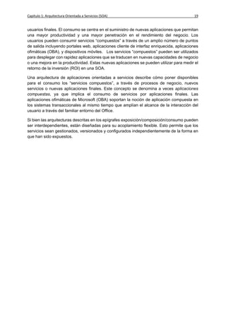 Capítulo 1: Arquitectura Orientada a Servicios (SOA)                                      19


usuarios finales. El consumo se centra en el suministro de nuevas aplicaciones que permitan
una mayor productividad y una mayor penetración en el rendimiento del negocio. Los
usuarios pueden consumir servicios “compuestos” a través de un amplio número de puntos
de salida incluyendo portales web, aplicaciones cliente de interfaz enriquecida, aplicaciones
ofimáticas (OBA), y dispositivos móviles. Los servicios “compuestos” pueden ser utilizados
para desplegar con rapidez aplicaciones que se traducen en nuevas capacidades de negocio
o una mejora en la productividad. Estas nuevas aplicaciones se pueden utilizar para medir el
retorno de la inversión (ROI) en una SOA.

Una arquitectura de aplicaciones orientadas a servicios describe cómo poner disponibles
para el consumo los “servicios compuestos”, a través de procesos de negocio, nuevos
servicios o nuevas aplicaciones finales. Este concepto se denomina a veces aplicaciones
compuestas, ya que implica el consumo de servicios por aplicaciones finales. Las
aplicaciones ofimáticas de Microsoft (OBA) soportan la noción de aplicación compuesta en
los sistemas transaccionales al mismo tiempo que amplían el alcance de la interacción del
usuario a través del familiar entorno del Office.

Si bien las arquitecturas descritas en los epígrafes exposición/composición/consumo pueden
ser interdependientes, están diseñadas para su acoplamiento flexible. Esto permite que los
servicios sean gestionados, versionados y configurados independientemente de la forma en
que han sido expuestos.
 