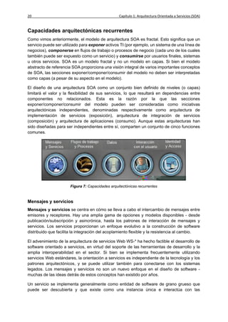 20                                                Capítulo 1: Arquitectura Orientada a Servicios (SOA)


Capacidades arquitectónicas recurrentes
Como vimos anteriormente, el modelo de arquitectura SOA es fractal. Esto significa que un
servicio puede ser utilizado para exponer activos TI (por ejemplo, un sistema de una línea de
negocios), componerse en flujos de trabajo o procesos de negocio (cada uno de los cuales
también puede ser expuesto como un servicio) y consumirse por usuarios finales, sistemas
u otros servicios. SOA es un modelo fractal y no un modelo en capas. Si bien el modelo
abstracto de referencia SOA proporciona una visión integral de varios importantes conceptos
de SOA, las secciones exponer/componer/consumir del modelo no deben ser interpretadas
como capas (a pesar de su aspecto en el modelo).

El diseño de una arquitectura SOA como un conjunto bien definido de niveles (o capas)
limitará el valor y la flexibilidad de sus servicios, lo que resultará en dependencias entre
componentes no relacionados. Esta es la razón por la que las secciones
exponer/componer/consumir del modelo pueden ser consideradas como iniciativas
arquitectónicas independientes, denominadas respectivamente como arquitectura de
implementación de servicios (exposición), arquitectura de integración de servicios
(composición) y arquitectura de aplicaciones (consumo). Aunque estas arquitecturas han
sido diseñadas para ser independientes entre sí, comparten un conjunto de cinco funciones
comunes.




                       Figura 7: Capacidades arquitectónicas recurrentes



Mensajes y servicios
Mensajes y servicios se centra en cómo se lleva a cabo el intercambio de mensajes entre
emisores y receptores. Hay una amplia gama de opciones y modelos disponibles - desde
publicación/subscripción y asincrónica, hasta los patrones de interacción de mensajes y
servicios. Los servicios proporcionan un enfoque evolutivo a la construcción de software
distribuido que facilita la integración del acoplamiento flexible y la resistencia al cambio.

El advenimiento de la arquitectura de servicios Web WS-* ha hecho factible el desarrollo de
software orientado a servicios, en virtud del soporte de las herramientas de desarrollo y la
amplia interoperabilidad en el sector. Si bien se implementa frecuentemente utilizando
servicios Web estándares, la orientación a servicios es independiente de la tecnología y los
patrones arquitectónicos, y se puede utilizar también para conectarse con los sistemas
legados. Los mensajes y servicios no son un nuevo enfoque en el diseño de software -
muchas de las ideas detrás de estos conceptos han existido por años.

Un servicio se implementa generalmente como entidad de software de grano grueso que
puede ser descubierta y que existe como una instancia única e interactúa con las
 