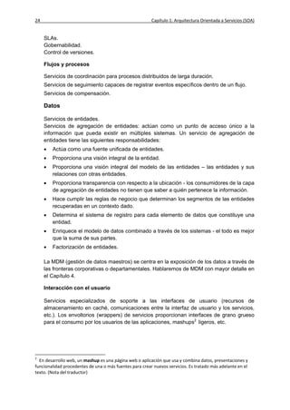 24                                                       Capítulo 1: Arquitectura Orientada a Servicios (SOA)


     SLAs.
     Gobernabilidad.
     Control de versiones.

     Flujos y procesos

     Servicios de coordinación para procesos distribuidos de larga duración.
     Servicios de seguimiento capaces de registrar eventos específicos dentro de un flujo.
     Servicios de compensación.

     Datos

     Servicios de entidades.
     Servicios de agregación de entidades: actúan como un punto de acceso único a la
     información que pueda existir en múltiples sistemas. Un servicio de agregación de
     entidades tiene las siguientes responsabilidades:
        Actúa como una fuente unificada de entidades.
        Proporciona una visión integral de la entidad.
        Proporciona una visión integral del modelo de las entidades – las entidades y sus
         relaciones con otras entidades.
        Proporciona transparencia con respecto a la ubicación - los consumidores de la capa
         de agregación de entidades no tienen que saber a quién pertenece la información.
        Hace cumplir las reglas de negocio que determinan los segmentos de las entidades
         recuperadas en un contexto dado.
        Determina el sistema de registro para cada elemento de datos que constituye una
         entidad.
        Enriquece el modelo de datos combinado a través de los sistemas - el todo es mejor
         que la suma de sus partes.
        Factorización de entidades.

     La MDM (gestión de datos maestros) se centra en la exposición de los datos a través de
     las fronteras corporativas o departamentales. Hablaremos de MDM con mayor detalle en
     el Capítulo 4.

     Interacción con el usuario

     Servicios especializados de soporte a las interfaces de usuario (recursos de
     almacenamiento en caché, comunicaciones entre la interfaz de usuario y los servicios,
     etc.). Los envoltorios (wrappers) de servicios proporcionan interfaces de grano grueso
     para el consumo por los usuarios de las aplicaciones, mashups2 ligeros, etc.




2
  En desarrollo web, un mashup es una página web o aplicación que usa y combina datos, presentaciones y
funcionalidad procedentes de una o más fuentes para crear nuevos servicios. Es tratado más adelante en el
texto. (Nota del traductor)
 