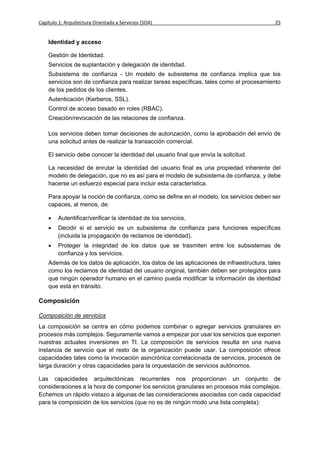 Capítulo 1: Arquitectura Orientada a Servicios (SOA)                                       25


    Identidad y acceso

    Gestión de Identidad.
    Servicios de suplantación y delegación de identidad.
    Subsistema de confianza - Un modelo de subsistema de confianza implica que los
    servicios son de confianza para realizar tareas específicas, tales como el procesamiento
    de los pedidos de los clientes.
    Autenticación (Kerberos, SSL).
    Control de acceso basado en roles (RBAC).
    Creación/revocación de las relaciones de confianza.

    Los servicios deben tomar decisiones de autorización, como la aprobación del envío de
    una solicitud antes de realizar la transacción comercial.

    El servicio debe conocer la identidad del usuario final que envía la solicitud.

    La necesidad de enrutar la identidad del usuario final es una propiedad inherente del
    modelo de delegación, que no es así para el modelo de subsistema de confianza, y debe
    hacerse un esfuerzo especial para incluir esta característica.

    Para apoyar la noción de confianza, como se define en el modelo, los servicios deben ser
    capaces, al menos, de:

       Autentificar/verificar la identidad de los servicios.
       Decidir si el servicio es un subsistema de confianza para funciones específicas
        (incluida la propagación de reclamos de identidad).
       Proteger la integridad de los datos que se trasmiten entre los subsistemas de
        confianza y los servicios.
    Además de los datos de aplicación, los datos de las aplicaciones de infraestructura, tales
    como los reclamos de identidad del usuario original, también deben ser protegidos para
    que ningún operador humano en el camino pueda modificar la información de identidad
    que está en tránsito.

Composición

Composición de servicios
La composición se centra en cómo podemos combinar o agregar servicios granulares en
procesos más complejos. Seguramente vamos a empezar por usar los servicios que exponen
nuestras actuales inversiones en TI. La composición de servicios resulta en una nueva
instancia de servicio que el resto de la organización puede usar. La composición ofrece
capacidades tales como la invocación asincrónica correlacionada de servicios, procesos de
larga duración y otras capacidades para la orquestación de servicios autónomos.

Las capacidades arquitectónicas recurrentes nos proporcionan un conjunto de
consideraciones a la hora de componer los servicios granulares en procesos más complejos.
Echemos un rápido vistazo a algunas de las consideraciones asociadas con cada capacidad
para la composición de los servicios (que no es de ningún modo una lista completa):
 