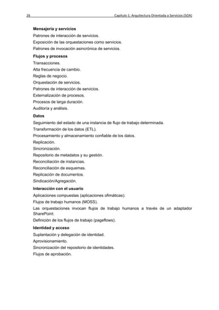 26                                                  Capítulo 1: Arquitectura Orientada a Servicios (SOA)


     Mensajería y servicios
     Patrones de interacción de servicios.
     Exposición de las orquestaciones como servicios.
     Patrones de invocación asincrónica de servicios.
     Flujos y procesos
     Transacciones.
     Alta frecuencia de cambio.
     Reglas de negocio.
     Orquestación de servicios.
     Patrones de interacción de servicios.
     Externalización de procesos.
     Procesos de larga duración.
     Auditoría y análisis.
     Datos
     Seguimiento del estado de una instancia de flujo de trabajo determinada.
     Transformación de los datos (ETL).
     Procesamiento y almacenamiento confiable de los datos.
     Replicación.
     Sincronización.
     Repositorio de metadatos y su gestión.
     Reconciliación de instancias.
     Reconciliación de esquemas.
     Replicación de documentos.
     Sindicación/Agregación.
     Interacción con el usuario
     Aplicaciones compuestas (aplicaciones ofimáticas).
     Flujos de trabajo humanos (MOSS).
     Las orquestaciones invocan flujos de trabajo humanos a través de un adaptador
     SharePoint.
     Definición de los flujos de trabajo (pageflows).
     Identidad y acceso
     Suplantación y delegación de identidad.
     Aprovisionamiento.
     Sincronización del repositorio de identidades.
     Flujos de aprobación.
 