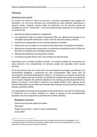 Capítulo 1: Arquitectura Orientada a Servicios (SOA)                                                     27


Consumo

Interacción con el usuario
El consumo se centra en cómo los servicios y procesos orquestados (que pueden ser
expuestos a su vez como servicios) son consumidos por otros servicios, aplicaciones y
usuarios finales. Cualquier recurso capaz de interactuar con los servicios puede ser
considerado como un “consumidor”. Los consumidores pueden aparecer en la organización
en varias formas:

   Aplicaciones ligeras basadas en navegadores.
   Las aplicaciones Web de interfaz enriquecida (RIA) son aplicaciones basadas en un
    navegador que pueden direccionar y hacer cache de recursos locales y remotos.
   Interacciones configurables con los usuarios basadas en portales.
   Aplicaciones que se instalan en la máquina local (tales como una aplicación Windows).
   Aplicaciones empresariales corporativas con extensiones específicas (como el Office de
    Microsoft con paneles para actividades específicas)
   Aplicaciones diseñadas para dispositivos móviles.
   Los servicios pueden actuar como consumidores de otros servicios.

Recordemos que el modelo de SOA es fractal – los servicios pueden ser consumidos por
otros servicios y las composiciones de servicios pueden ser expuestas como nuevos
servicios.

En los dos últimos años una “nueva raza" de consumidores ha emergido, permitiendo a los
consumidores agregarse y consumirse por otros consumidores. Esta “nueva raza” de
consumidores se le llama generalmente “mashup”. Un mashup es un conjunto de servicios,
sitios Web o aplicaciones que combinan el contenido de múltiples recursos en una interacción
con el usuario integrada. El contenido utilizado por los mashups procede típicamente de un
tercero (un servicio o sitio Web) a través de una interfaz pública o API. Algunos de los
métodos alternativos de suministro de contenido para mashups son las fuentes de noticias y
bloques JavaScript (JSON).

Las capacidades recurrentes de la arquitectura nos proporcionan una serie de criterios para
la interacción con el usuario. Echemos un vistazo a algunas de las consideraciones
asociadas con cada capacidad (no pretende ser una lista completa):

    Mensajería y servicios
    Consumo de servicios desde formularios.
    Web parts3.
    Registro de servicios – check in /check out/búsqueda.
    AJAX, REST.



3
  Se denomina así a una sección (ventana) dentro de una página Web en los sitios desplegados con la
tecnología SharePoint de Microsoft. Representa, desde el punto de vista de la programación, un control
dentro de la interfaz de usuario. (Nota del traductor).
 