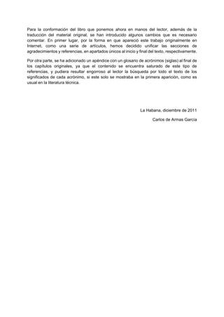 Para la conformación del libro que ponemos ahora en manos del lector, además de la
traducción del material original, se han introducido algunos cambios que es necesario
comentar. En primer lugar, por la forma en que apareció este trabajo originalmente en
Internet, como una serie de artículos, hemos decidido unificar las secciones de
agradecimientos y referencias, en apartados únicos al inicio y final del texto, respectivamente.

Por otra parte, se ha adicionado un apéndice con un glosario de acrónimos (siglas) al final de
los capítulos originales, ya que el contenido se encuentra saturado de este tipo de
referencias, y pudiera resultar engorroso al lector la búsqueda por todo el texto de los
significados de cada acrónimo, si este solo se mostraba en la primera aparición, como es
usual en la literatura técnica.




                                                                La Habana, diciembre de 2011

                                                                      Carlos de Armas García
 