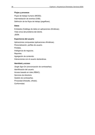 28                                                  Capítulo 1: Arquitectura Orientada a Servicios (SOA)


     Flujos y procesos
     Flujos de trabajo humano (MOSS).
     Intermediación de eventos (CAB).
     Definición de los flujos de trabajo (pageflows).

     Datos
     Entidades (Catálogo de datos en aplicaciones ofimáticas).
     Vista única del problema del cliente.
     JSON.

     Experiencia del usuario
     Aplicaciones compuestas (aplicaciones ofimáticas).
     Personalización, perfiles de usuario.
     Portales.
     Inteligencia de negocios.
     Reportes.
     Agregación de contenido.
     Interacciones con el usuario declarativas.

     Identidad y acceso
     Single Sign-On (sincronización de contraseñas).
     Identificación del usuario.
     Acceso basado en roles (RBAC).
     Servicios de directorio.
     Gestión de contraseñas.
     Privacidad (firewalls, cifrado).
     Conformidad.
 