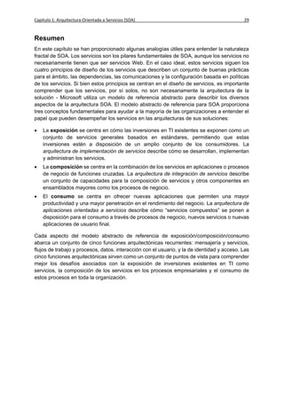 Capítulo 1: Arquitectura Orientada a Servicios (SOA)                                         29


Resumen
En este capítulo se han proporcionado algunas analogías útiles para entender la naturaleza
fractal de SOA. Los servicios son los pilares fundamentales de SOA, aunque los servicios no
necesariamente tienen que ser servicios Web. En el caso ideal, estos servicios siguen los
cuatro principios de diseño de los servicios que describen un conjunto de buenas prácticas
para el ámbito, las dependencias, las comunicaciones y la configuración basada en políticas
de los servicios. Si bien estos principios se centran en el diseño de servicios, es importante
comprender que los servicios, por sí solos, no son necesariamente la arquitectura de la
solución - Microsoft utiliza un modelo de referencia abstracto para describir los diversos
aspectos de la arquitectura SOA. El modelo abstracto de referencia para SOA proporciona
tres conceptos fundamentales para ayudar a la mayoría de las organizaciones a entender el
papel que pueden desempeñar los servicios en las arquitecturas de sus soluciones:

   La exposición se centra en cómo las inversiones en TI existentes se exponen como un
    conjunto de servicios generales basados en estándares, permitiendo que estas
    inversiones estén a disposición de un amplio conjunto de los consumidores. La
    arquitectura de implementación de servicios describe cómo se desarrollan, implementan
    y administran los servicios.
   La composición se centra en la combinación de los servicios en aplicaciones o procesos
    de negocio de funciones cruzadas. La arquitectura de integración de servicios describe
    un conjunto de capacidades para la composición de servicios y otros componentes en
    ensamblados mayores como los procesos de negocio.
   El consumo se centra en ofrecer nuevas aplicaciones que permiten una mayor
    productividad y una mayor penetración en el rendimiento del negocio. La arquitectura de
    aplicaciones orientadas a servicios describe cómo “servicios compuestos” se ponen a
    disposición para el consumo a través de procesos de negocio, nuevos servicios o nuevas
    aplicaciones de usuario final.

Cada aspecto del modelo abstracto de referencia de exposición/composición/consumo
abarca un conjunto de cinco funciones arquitectónicas recurrentes: mensajería y servicios,
flujos de trabajo y procesos, datos, interacción con el usuario, y la de identidad y acceso. Las
cinco funciones arquitectónicas sirven como un conjunto de puntos de vista para comprender
mejor los desafíos asociados con la exposición de inversiones existentes en TI como
servicios, la composición de los servicios en los procesos empresariales y el consumo de
estos procesos en toda la organización.
 