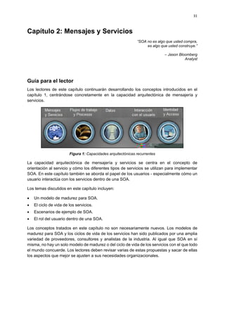 31



Capítulo 2: Mensajes y Servicios
                                                              “SOA no es algo que usted compra,
                                                                   es algo que usted construye.”

                                                                             – Jason Bloomberg
                                                                                        Analyst




Guía para el lector
Los lectores de este capítulo continuarán desarrollando los conceptos introducidos en el
capítulo 1, centrándose concretamente en la capacidad arquitectónica de mensajería y
servicios.




                        Figura 1: Capacidades arquitectónicas recurrentes

La capacidad arquitectónica de mensajería y servicios se centra en el concepto de
orientación al servicio y cómo los diferentes tipos de servicios se utilizan para implementar
SOA. En este capítulo también se aborda el papel de los usuarios - especialmente cómo un
usuario interactúa con los servicios dentro de una SOA.

Los temas discutidos en este capítulo incluyen:

   Un modelo de madurez para SOA.
   El ciclo de vida de los servicios.
   Escenarios de ejemplo de SOA.
   El rol del usuario dentro de una SOA.

Los conceptos tratados en este capítulo no son necesariamente nuevos. Los modelos de
madurez para SOA y los ciclos de vida de los servicios han sido publicados por una amplia
variedad de proveedores, consultores y analistas de la industria. Al igual que SOA en sí
misma, no hay un solo modelo de madurez o del ciclo de vida de los servicios con el que todo
el mundo concuerde. Los lectores deben revisar varias de estas propuestas y sacar de ellas
los aspectos que mejor se ajusten a sus necesidades organizacionales.
 