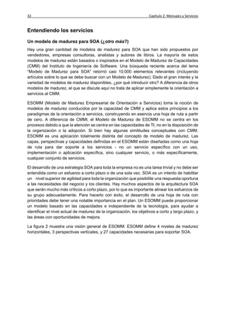32                                                                   Capítulo 2: Mensajes y Servicios


Entendiendo los servicios

Un modelo de madurez para SOA (¿otro más?)
Hay una gran cantidad de modelos de madurez para SOA que han sido propuestos por
vendedores, empresas consultoras, analistas y autores de libros. La mayoría de estos
modelos de madurez están basados o inspirados en el Modelo de Madurez de Capacidades
(CMM) del Instituto de Ingeniería de Software. Una búsqueda reciente acerca del tema
“Modelo de Madurez para SOA” retornó casi 10.000 elementos relevantes (incluyendo
artículos sobre lo que se debe buscar con un Modelo de Madurez). Dado el gran interés y la
variedad de modelos de madurez disponibles, ¿por qué introducir otro? A diferencia de otros
modelos de madurez, el que se discute aquí no trata de aplicar simplemente la orientación a
servicios al CMM.

ESOMM (Modelo de Madurez Empresarial de Orientación a Servicios) toma la noción de
modelos de madurez conducidos por la capacidad de CMM y aplica estos principios a los
paradigmas de la orientación a servicios, construyendo en esencia una hoja de ruta a partir
de cero. A diferencia de CMMI, el Modelo de Madurez de ESOMM no se centra en los
procesos debido a que la atención se centra en las capacidades de TI, no en la disposición de
la organización o la adopción. Si bien hay algunas similitudes conceptuales con CMM,
ESOMM es una aplicación totalmente distinta del concepto de modelo de madurez. Las
capas, perspectivas y capacidades definidas en el ESOMM están diseñadas como una hoja
de ruta para dar soporte a los servicios - no un servicio específico con un uso,
implementación o aplicación específica, sino cualquier servicio, o más específicamente,
cualquier conjunto de servicios.

El desarrollo de una estrategia SOA para toda la empresa no es una tarea trivial y no debe ser
entendida como un esfuerzo a corto plazo o de una sola vez. SOA es un intento de habilitar
un nivel superior de agilidad para toda la organización que posibilite una respuesta oportuna
a las necesidades del negocio y los clientes. Hay muchos aspectos de la arquitectura SOA
que serán mucho más críticos a corto plazo, por lo que es importante alinear los esfuerzos de
su grupo adecuadamente. Para hacerlo con éxito, el desarrollo de una hoja de ruta con
prioridades debe tener una notable importancia en el plan. Un ESOMM puede proporcionar
un modelo basado en las capacidades e independiente de la tecnología, para ayudar a
identificar el nivel actual de madurez de la organización, los objetivos a corto y largo plazo, y
las áreas con oportunidades de mejora.

La figura 2 muestra una visión general de ESOMM. ESOMM define 4 niveles de madurez
horizontales, 3 perspectivas verticales, y 27 capacidades necesarias para soportar SOA.
 