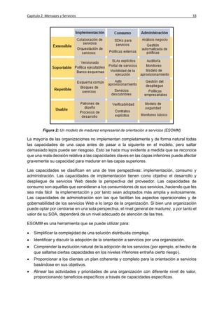 Capítulo 2: Mensajes y Servicios                                                             33




          Figura 2: Un modelo de madurez empresarial de orientación a servicios (ESOMM)

La mayoría de las organizaciones no implementan completamente y de forma natural todas
las capacidades de una capa antes de pasar a la siguiente en el modelo, pero saltar
demasiado lejos puede ser riesgoso. Esto se hace muy evidente a medida que se reconoce
que una mala decisión relativa a las capacidades claves en las capas inferiores puede afectar
gravemente su capacidad para madurar en las capas superiores.

Las capacidades se clasifican en una de tres perspectivas: implementación, consumo y
administración. Las capacidades de implementación tienen como objetivo el desarrollo y
despliegue de servicios Web desde la perspectiva del proveedor. Las capacidades de
consumo son aquellas que consideran a los consumidores de sus servicios, haciendo que les
sea más fácil la implementación y por tanto sean adoptados más amplia y exitosamente.
Las capacidades de administración son las que facilitan los aspectos operacionales y de
gobernabilidad de los servicios Web a lo largo de la organización. Si bien una organización
puede optar por centrarse en una sola perspectiva, el nivel general de madurez, y por tanto el
valor de su SOA, dependerá de un nivel adecuado de atención de las tres.

ESOMM es una herramienta que se puede utilizar para:

   Simplificar la complejidad de una solución distribuida compleja.
   Identificar y discutir la adopción de la orientación a servicios por una organización.
   Comprender la evolución natural de la adopción de los servicios (por ejemplo, el hecho de
    que saltarse ciertas capacidades en los niveles inferiores entraña cierto riesgo).
   Proporcionar a los clientes un plan coherente y completo para la orientación a servicios
    basándose en sus objetivos.
   Alinear las actividades y prioridades de una organización con diferente nivel de valor,
    proporcionando beneficios específicos a través de capacidades específicas.
 