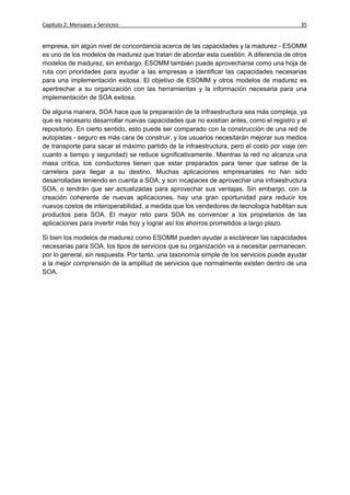 Capítulo 2: Mensajes y Servicios                                                          35


empresa, sin algún nivel de concordancia acerca de las capacidades y la madurez - ESOMM
es uno de los modelos de madurez que tratan de abordar esta cuestión. A diferencia de otros
modelos de madurez, sin embargo, ESOMM también puede aprovecharse como una hoja de
ruta con prioridades para ayudar a las empresas a identificar las capacidades necesarias
para una implementación exitosa. El objetivo de ESOMM y otros modelos de madurez es
apertrechar a su organización con las herramientas y la información necesaria para una
implementación de SOA exitosa.

De alguna manera, SOA hace que la preparación de la infraestructura sea más compleja, ya
que es necesario desarrollar nuevas capacidades que no existían antes, como el registro y el
repositorio. En cierto sentido, esto puede ser comparado con la construcción de una red de
autopistas - seguro es más cara de construir, y los usuarios necesitarán mejorar sus medios
de transporte para sacar el máximo partido de la infraestructura, pero el costo por viaje (en
cuanto a tiempo y seguridad) se reduce significativamente. Mientras la red no alcanza una
masa crítica, los conductores tienen que estar preparados para tener que salirse de la
carretera para llegar a su destino. Muchas aplicaciones empresariales no han sido
desarrolladas teniendo en cuenta a SOA, y son incapaces de aprovechar una infraestructura
SOA, o tendrán que ser actualizadas para aprovechar sus ventajas. Sin embargo, con la
creación coherente de nuevas aplicaciones, hay una gran oportunidad para reducir los
nuevos costos de interoperabilidad, a medida que los vendedores de tecnología habilitan sus
productos para SOA. El mayor reto para SOA es convencer a los propietarios de las
aplicaciones para invertir más hoy y lograr así los ahorros prometidos a largo plazo.

Si bien los modelos de madurez como ESOMM pueden ayudar a esclarecer las capacidades
necesarias para SOA, los tipos de servicios que su organización va a necesitar permanecen,
por lo general, sin respuesta. Por tanto, una taxonomía simple de los servicios puede ayudar
a la mejor comprensión de la amplitud de servicios que normalmente existen dentro de una
SOA.
 