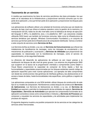 36                                                                 Capítulo 2: Mensajes y Servicios


Taxonomía de un servicio
A medida que examinamos los tipos de servicios percibimos dos tipos principales: los que
están en la naturaleza de la infraestructura y proporcionan servicios comunes que no son
parte de la aplicación, y los que forman parte de la aplicación y proporcionan los bloques para
construirla.

Las aplicaciones de software utilizan una variedad de funciones comunes que van desde los
servicios de bajo nivel que ofrece el sistema operativo como la gestión de la memoria y la
manipulación de E/S, hasta los de alto nivel tales como la biblioteca de tiempo de ejecución
del lenguaje C (RTL), la plataforma Java, o la plataforma .NET. Las soluciones creadas
utilizando SOA hacen uso también de funciones comunes, tales como la infraestructura de
servicios temáticos (por ejemplo, Windows Communication Foundation) y un conjunto de
servicios que forman parte de la infraestructura de computación distribuida. Vamos a nombrar
a este conjunto de servicios como Servicios de Bus.

Los Servicios de Bus se dividen, a su vez, en Servicios de Comunicaciones que ofrecen las
instalaciones de transferencia de mensajes, como los mensajes de enrutamiento y los
mecanismos de publicación y suscripción, y Servicios de Utilidades que proporcionan las
capacidades no relacionadas con la transferencia de mensajes, como el servicio de
descubrimiento y el de seguridad federada.

La eficiencia del desarrollo de aplicaciones de software es aún mayor gracias a la
reutilización de bloques de alto nivel de grano grueso. Los entornos de programación RAD
que surgieron en la época de la programación orientada a componentes (como Delphi o
Visual Basic) proporcionan la capacidad de componer de forma rápida y fácil las
funcionalidades y capacidades proporcionadas por los bloques existentes usando código de
aplicación específico para crear nuevas aplicaciones. Los ejemplos de tales componentes
van desde las construcciones más genéricas de interfaces gráficas y las abstracciones en el
acceso a bases de datos, hasta funcionalidades más específicas, como gráficos o registro de
eventos.

Las aplicaciones compuestas en una SOA también utilizan bloques de construcción de este
tipo en su modelo de composición. Nombraremos a estos bloques de construcción Servicios
de Aplicaciones. Los Servicios de Aplicaciones se dividen, a su vez, en Servicios de
Entidad que exponen y permiten la manipulación de las entidades de negocio, Servicios de
Capacidades y Servicios de Actividades que ejecutan los componentes funcionales de la
aplicación (conocidos a veces como componentes o módulos), y Servicios de Procesos que
componen y orquestan los servicios de capacidades y de actividades para implementar los
procesos de negocio.

El siguiente diagrama muestra una posible composición de los servicios en las categorías de
servicios antes mencionadas.
 