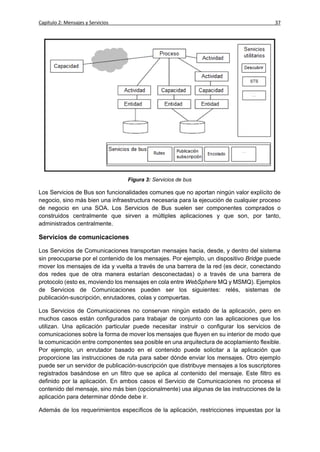Capítulo 2: Mensajes y Servicios                                                        37




                                   Figura 3: Servicios de bus

Los Servicios de Bus son funcionalidades comunes que no aportan ningún valor explícito de
negocio, sino más bien una infraestructura necesaria para la ejecución de cualquier proceso
de negocio en una SOA. Los Servicios de Bus suelen ser componentes comprados o
construidos centralmente que sirven a múltiples aplicaciones y que son, por tanto,
administrados centralmente.

Servicios de comunicaciones

Los Servicios de Comunicaciones transportan mensajes hacia, desde, y dentro del sistema
sin preocuparse por el contenido de los mensajes. Por ejemplo, un dispositivo Bridge puede
mover los mensajes de ida y vuelta a través de una barrera de la red (es decir, conectando
dos redes que de otra manera estarían desconectadas) o a través de una barrera de
protocolo (esto es, moviendo los mensajes en cola entre WebSphere MQ y MSMQ). Ejemplos
de Servicios de Comunicaciones pueden ser los siguientes: relés, sistemas de
publicación-suscripción, enrutadores, colas y compuertas.

Los Servicios de Comunicaciones no conservan ningún estado de la aplicación, pero en
muchos casos están configurados para trabajar de conjunto con las aplicaciones que los
utilizan. Una aplicación particular puede necesitar instruir o configurar los servicios de
comunicaciones sobre la forma de mover los mensajes que fluyen en su interior de modo que
la comunicación entre componentes sea posible en una arquitectura de acoplamiento flexible.
Por ejemplo, un enrutador basado en el contenido puede solicitar a la aplicación que
proporcione las instrucciones de ruta para saber dónde enviar los mensajes. Otro ejemplo
puede ser un servidor de publicación-suscripción que distribuye mensajes a los suscriptores
registrados basándose en un filtro que se aplica al contenido del mensaje. Este filtro es
definido por la aplicación. En ambos casos el Servicio de Comunicaciones no procesa el
contenido del mensaje, sino más bien (opcionalmente) usa algunas de las instrucciones de la
aplicación para determinar dónde debe ir.

Además de los requerimientos específicos de la aplicación, restricciones impuestas por la
 