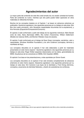 Agradecimientos del autor
La mayor parte del contenido de este libro está tomado de una amplia variedad de fuentes.
Parte del contenido es nuevo, mientras que otra parte puede haber aparecido en otros
materiales en diferentes formatos.

Muchos de los conceptos tratados en el Capítulo 1 se basan en esfuerzos anteriores ya
publicados. Queremos agradecer a las siguientes personas por su trabajo en esta área: Don
Box (los cuatro principios), John Devadoss (capacidades recurrentes de la arquitectura), y
Kris Horrocks (Exposición/Composición/Consumo).

El capítulo 2 está conformado a partir del trabajo de los siguientes individuos: Mark Baciak
(ciclo de vida), Atanu Bannerjee (OBA), Shy Cohen (Taxonomía), William Oellermann
(Modelo de madurez SOA), and Brenton Webster (Caso de estudio).

El capítulo 3 está conformado por el trabajo de Dave Green (conceptos, semántica, valor y
capacidades, Windows Workflow Foundation) y de John Evdemon (conceptos, términos y
manifiesto de flujo).

Los conceptos discutidos en el capítulo 4 han sido elaborados a partir de materiales
presentados en este mismo espacio1. Queremos agradecer a las siguientes personas por su
trabajo en esta área: Roger Wolter (aspectos relacionados con los datos, generalidades de
MDM, Arquitectura de los conectores en MDM), Kirk Haselden (MDM).

El capítulo 5 se basa en las presentaciones y notas aportadas por Simon Guest.

Los conceptos discutidos en el capítulo 6 han sido tomados completamente de esfuerzos
anteriores en este mismo espacio. Deseamos agradecer a las siguientes personas por su
trabajo en esta área: Kim Cameron (Las leyes de la identidad) y Fred Chong (términos,
conceptos y escenarios de identidad federada, y diseño de subsistemas de confianza).




1
    Hace referencia a MSDN Blogs, sitio en que apareció originalmente este libro y otros materiales precedentes.
 