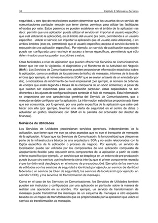 38                                                                  Capítulo 2: Mensajes y Servicios


seguridad, u otro tipo de restricciones pueden determinar que los usuarios de un servicio de
comunicaciones particular tendrán que tener ciertos permisos para utilizar las facilidades
ofrecidas por este. Estos permisos se pueden establecer en el ámbito de la aplicación (es
decir, permitir que una aplicación pueda utilizar el servicio sin importar el usuario específico
que está utilizando la aplicación), en el ámbito del usuario (es decir, permitiendo a un usuario
específico utilizar el servicio sin importar la aplicación que el usuario está utilizando), o en
ambos ámbitos (esto es, permitiendo que el usuario específico acceda al servicio durante la
ejecución de una aplicación específica). Por ejemplo, un servicio de publicación-suscripción
puede ser configurado para restringir el acceso a temas específicos, permitiendo que sólo
determinados usuarios puedan suscribirse a estos.

Otras facilidades a nivel de aplicación que pueden ofrecer los Servicios de Comunicaciones
tienen que ver con la vigilancia, el diagnóstico y el Monitoreo de la Actividad del Negocio
(BAM). Los Servicios de Comunicaciones pueden proporcionar información estadística sobre
la aplicación, como un análisis de los patrones de tráfico de mensajes, informes de la tasa de
errores (por ejemplo, el número de errores SOAP que se envían a través de un enrutador por
día), o indicadores de rendimiento de nivel empresarial (por ejemplo, el número de órdenes
de compra que están llegando a través de la compuerta de un socio comercial). A pesar de
que pueden ser específicas para una aplicación particular, estas capacidades no son
diferentes a los ajustes de configuración para controlar el flujo de mensajes. Esta información
se proporciona por una característica genérica del Servicio de Comunicaciones, que a
menudo se debe configurar por la aplicación. La información estadística proporcionada tiene
que ser consumida, por lo general, por una parte específica de la aplicación que sabe qué
hacer con ella (por ejemplo, levantar una alerta de seguridad en el centro de datos o
actualizar un gráfico relacionado con BAM en la pantalla del ordenador del director de
finanzas).

Servicios de Utilidades
Los Servicios de Utilidades proporcionan servicios genéricos, independientes de la
aplicación, que tienen que ver con los otros aspectos que no son el transporte de mensajes
de la aplicación. Al igual que los Servicios de Comunicación, la funcionalidad que ofrecen es
parte de la infraestructura básica de una arquitectura SOA y no están relacionados con la
lógica específica de la aplicación o proceso de negocio. Por ejemplo, un servicio de
localización puede ser utilizado por los componentes de una aplicación compuesta de
acoplamiento flexible para descubrir otros componentes de la aplicación a partir de cierto
criterio específico (por ejemplo, un servicio que se despliega en un entorno de pre-producción
puede buscar otro servicio que implementa cierta interfaz que el primer componente necesita
y que también está desplegado en el entorno de pre-producción). Ejemplos de los servicios
de utilidades son los servicios de seguridad e identidad (por ejemplo, un servicio de identidad
federada o un servicio de token de seguridad), los servicios de localización (por ejemplo, un
servidor UDDI), y los servicios de transformación de mensajes.

Como en el caso de los Servicios de Comunicaciones, los Servicios de Utilidades también
pueden ser instruidos o configurados por una aplicación en particular sobre la manera de
realizar una operación en su nombre. Por ejemplo, un servicio de transformación de
mensajes puede transformar los mensajes de un esquema de mensajes a otro esquema
basado en un mapeo de transformación que es proporcionado por la aplicación que utiliza el
servicio de transformación de mensajes.
 