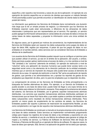 40                                                                   Capítulo 2: Mensajes y Servicios


específico y den soporte a las funciones y casos de uso de la aplicación. Un ejemplo de una
operación de dominio específico es un servicio de clientes que expone un método llamado
FindCustomerByLocation que permite encontrar un identificador de cliente dada la dirección
postal del mismo.

La información que gestionan los Servicios de Entidades tiene normalmente una duración
más larga que la de un simple proceso de negocio. La información que los Servicios de
Entidades exponen suele estar estructurada, a diferencia de los almacenes de datos
relacionales o jerárquicos que son representados por el servicio. Por ejemplo, un servicio
puede agregar la información almacenada en varias tablas de una base de datos o incluso de
varias bases de datos separadas y proyectar la información como una única entidad de
clientes.

En algunos casos, por lo general por motivos de conveniencia, los implementadores de los
Servicios de Entidades optan por exponer los datos subyacentes como juegos de datos en
lugar de datos XML regidos por esquemas. A pesar de que los juegos de datos no son
entidades en el sentido estricto, estos servicios aún se consideran Servicios de Entidades a
efectos de la clasificación.

Los usuarios de los Servicios de Entidades pueden requerir que se configure un permiso para
que puedan utilizar el servicio, ya sea en el ámbito de la aplicación, del usuario, o ambos.
Estos permisos pueden aplicar restricciones al acceso de datos y /o a los cambios a nivel de
“fila” (entidad) o de “columna” (elemento de entidad). Un ejemplo de restricción a nivel de
“columna” sería una aplicación de recursos humanos que puede tener acceso tanto a la
seguridad social como a los elementos de la dirección particular de la entidad empleado,
mientras que un servicio de impresión de cheques sólo puede tener acceso al elemento de
dirección de su casa. Un ejemplo de restricción a nivel de “fila” sería una aplicación de reporte
de gastos, que permite a los administradores ver y aprobar los reportes de gastos de los
empleados que dependen de ellos, pero no para los empleados que no dependen de ellos.

La compensación de errores en los Servicios de Entidades se limita principalmente a la
búsqueda de fuentes alternativas de datos. Por ejemplo, si un Servicio de Entidades no
puede acceder a una base de datos local, puede tratar de llegar a una copia remota de la
base de datos para obtener la información necesaria. Para asegurar la coherencia del estado
del sistema, los Servicios de Entidades, por lo general, soportan transacciones atómicas
distribuidas. Los servicios que soportan transacciones atómicas distribuidas participan en
transacciones que se hacen fluir hacia ellos y que están sujetas a cambios del estado de los
datos subyacentes como resultado de dichas transacciones atómicas distribuidas. Para
permitir un menor grado de acoplamiento de los cambios de estado, los Servicios de
Entidades pueden dar soporte a patrones de reservación de acoplamiento flexible, ya sea
como complemento o en lugar de dar soporte a las transacciones atómicas distribuidas.

Los Servicios de Entidades se construyen a menudo en la propia empresa como envoltura de
una base de datos existente. Estos servicios se implementan normalmente programando
código para mapear los registros de la base de datos a las entidades y exponerlos en una
interfaz de servicio, o mediante el uso de una fábrica de software para generar el código de
mapeo y la interfaz de servicio. La Fábrica de Software de Servicios Web del Grupo de
Prácticas y Patrones de Microsoft es un ejemplo de fábrica de software. En algunos casos, la
base de datos (por ejemplo, SQL Server) o la aplicación de gestión de los datos (por ejemplo,
 