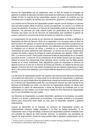 42                                                                          Capítulo 2: Mensajes y Servicios


Servicio de Capacidades que se implementa como un flujo de trabajo se encargará de
gestionar el estado de ejecución transitoria para todas las instancias en ejecución del flujo de
trabajo. Si bien la mayoría de las capacidades carecen de estado, es evidente que hay
funciones como el registro de eventos que, naturalmente, gestionan y encapsulan el estado.

Los usuarios de los Servicios de Capacidades pueden requerir que se configure un permiso
para que ellos puedan utilizar el servicio, ya sea una aplicación, un usuario, o un ámbito de
usuario de aplicación. El acceso a un Servicio de Capacidades suele ser otorgado a nivel de
aplicación. Los permisos por cada usuario suelen ser gestionados por los Servicios de
Procesos que hacen uso de los Servicios de Capacidades para simplificar la gestión de
acceso y prevenir la ocurrencia de errores de acceso en medio de un proceso.

La compensación de los errores en los Servicios de Capacidades se limita a satisfacer la
Expectativa de Nivel de Servicio (SLE) de la capacidad y los Acuerdos sobre el Nivel de
Servicio (SLA). Por ejemplo, el servicio de compuerta de correo electrónico puede poner en
cola, silenciosamente, para su entrega diferida, una notificación por correo electrónico si hay
un problema con el servicio de correo, y enviarla en un momento posterior, cuando la
conectividad de correo electrónico esté restaurada. Un servicio de envío que regularmente
compara las tarifas y plazos de entrega de cuatro proveedores (por ejemplo, FedEx, UPS,
DHL, y un servicio courier4 local) puede compensar la falta de disponibilidad de un proveedor
ignorando el error, y continuar con la comparación de las tarifas siempre que sea capaz de
obtener al menos dos cotizaciones. Estos ejemplos vienen a ilustrar que las fallas pueden
resultar en un menor rendimiento. Esta degradación puede ser expresada en términos de
latencia (como en el caso de un Servicio de Coreos de Clientes), de calidad de servicio (por
ejemplo, el servicio de envío sólo estaría comparando las dos mejores cotizaciones en lugar
de 4), y de muchos otros aspectos, y por lo tanto debe ser descrito en el SLE y el SLA para el
servicio.

Los Servicios de Capacidades pueden dar soporte a las transacciones atómicas distribuidas
y/o al patrón de reservación. La mayor parte de los Servicios de Capacidades no gestionan
recursos en los que el estado tiene que gestionarse a través de transacciones atómicas, pero
en un Servicio de Capacidades puede fluir una transacción atómica que esté incluida en los
Servicios de Entidades que utiliza. Los Servicios de Capacidades también se utilizan para
implementar un patrón de reservaciones a través de Servicios de Entidades que no son
compatibles con ese modelo, y en mucha menor medida en otros Servicios de Capacidades
que no son compatibles con ese modelo.

Los Servicios de Capacidades se pueden desarrollar y gestionar en la empresa, se pueden
comprar a un tercero y gestionarlos en la empresa, o se pueden arrendar a un proveedor
externo para consumirse como SaaS, en cuyo caso se desarrolla, mantiene y gestiona
externamente.

Cuando se desarrollan en la empresa, los Servicios de Capacidades pueden ser
implementados utilizando código imperativo o un flujo de trabajo declarativo. Si se
implementan como un flujo de trabajo, el Servicio de Capacidades suele ser modelado como
una actividad de negocio de corta duración (atómica, no episódica). Las actividades de
negocio de larga duración, donde las cosas pueden fallar o requieren compensación, por lo
4
  Se llama courier a una persona o empresa que se dedica a entregar mensajes, paquetería y correo con
correspondencia y documentos. (Nota del Traductor).
 