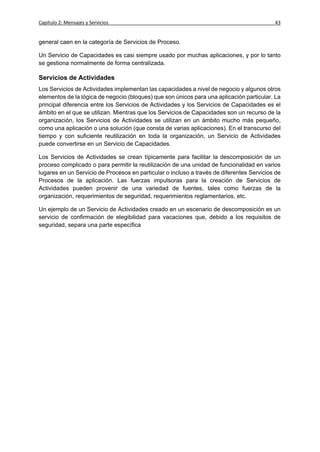 Capítulo 2: Mensajes y Servicios                                                           43


general caen en la categoría de Servicios de Proceso.

Un Servicio de Capacidades es casi siempre usado por muchas aplicaciones, y por lo tanto
se gestiona normalmente de forma centralizada.

Servicios de Actividades
Los Servicios de Actividades implementan las capacidades a nivel de negocio y algunos otros
elementos de la lógica de negocio (bloques) que son únicos para una aplicación particular. La
principal diferencia entre los Servicios de Actividades y los Servicios de Capacidades es el
ámbito en el que se utilizan. Mientras que los Servicios de Capacidades son un recurso de la
organización, los Servicios de Actividades se utilizan en un ámbito mucho más pequeño,
como una aplicación o una solución (que consta de varias aplicaciones). En el transcurso del
tiempo y con suficiente reutilización en toda la organización, un Servicio de Actividades
puede convertirse en un Servicio de Capacidades.

Los Servicios de Actividades se crean típicamente para facilitar la descomposición de un
proceso complicado o para permitir la reutilización de una unidad de funcionalidad en varios
lugares en un Servicio de Procesos en particular o incluso a través de diferentes Servicios de
Procesos de la aplicación. Las fuerzas impulsoras para la creación de Servicios de
Actividades pueden provenir de una variedad de fuentes, tales como fuerzas de la
organización, requerimientos de seguridad, requerimientos reglamentarios, etc.

Un ejemplo de un Servicio de Actividades creado en un escenario de descomposición es un
servicio de confirmación de elegibilidad para vacaciones que, debido a los requisitos de
seguridad, separa una parte específica
 