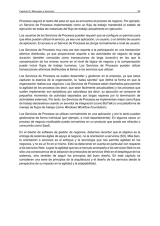 Capítulo 2: Mensajes y Servicios                                                             45


Procesos seguirá el rastro del paso en que se encuentra el proceso de negocio. Por ejemplo,
un Servicio de Procesos implementado como un flujo de trabajo mantendrá el estado de
ejecución de todas las instancias del flujo de trabajo actualmente en ejecución.

Los usuarios de los Servicios de Procesos pueden requerir que se configure un permiso para
que ellos puedan utilizar el servicio, ya sea una aplicación, un usuario, o un ámbito de usuario
de aplicación. El acceso a un Servicio de Procesos se otorga normalmente a nivel de usuario.

Los Servicios de Procesos muy rara vez dan soporte a la participación en una transacción
atómica distribuida, ya que proporcionan soporte a las actividades de negocio de larga
duración (también conocidas como transacciones de larga duración) en las que la
compensación de los errores ocurre en el nivel de lógica de negocio y la compensación
puede incluir flujos de trabajo humanos. Los Servicios de Procesos pueden utilizar
transacciones atómicas distribuidas al llamar a los servicios que utilizan.

Los Servicios de Procesos se suelen desarrollar y gestionar en la empresa, ya que estos
capturan la esencia de la organización, la “salsa secreta” que define la forma en que la
organización realiza sus negocios. Los Servicios de Procesos están diseñados para permitir
la agilidad de los procesos (es decir, que sean fácilmente actualizables) y los procesos que
suelen implementar son episódicos por naturaleza (es decir, su ejecución se compone de
pequeños momentos de actividad separados por largas esperas por la terminación de
actividades externas). Por tanto, los Servicios de Procesos se implementan mejor como flujos
de trabajo declarativos usando un servidor de integración (como BizTalk) o una plataforma de
manejo de flujos de trabajo (como Windows Workflow Foundation).

Los Servicios de Procesos se utilizan normalmente en una aplicación y por lo tanto pueden
gestionarse de forma individual (por ejemplo, a nivel departamental). En algunos casos un
proceso de negocio reutilizable puede convertirse en un producto que puede ser ofrecido o
consumido como SaaS.

En el diseño de software de gestión de negocios, debemos recordar que el objetivo es la
entrega de sistemas ágiles de apoyo al negocio, no la orientación a servicios (SO). Más bien,
la orientación a servicios es el enfoque y la tecnología que nos permite agilidad en los
negocios, y no es un fin en sí mismo. Esto se debe tener en cuenta en particular con respecto
a los servicios Web. Lograr la agilidad que tan a menudo acompaña a los servicios Web no es
sólo una consecuencia de la adopción de protocolos de servicios Web en el despliegue de los
sistemas, sino también de seguir los principios del buen diseño. En este capítulo se
consideran una serie de principios de la arquitectura y el diseño de los servicios desde la
perspectiva de su impacto en la agilidad y la adaptabilidad.
 