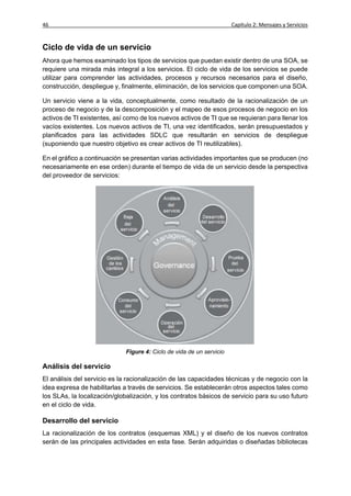 46                                                                    Capítulo 2: Mensajes y Servicios


Ciclo de vida de un servicio
Ahora que hemos examinado los tipos de servicios que puedan existir dentro de una SOA, se
requiere una mirada más integral a los servicios. El ciclo de vida de los servicios se puede
utilizar para comprender las actividades, procesos y recursos necesarios para el diseño,
construcción, despliegue y, finalmente, eliminación, de los servicios que componen una SOA.

Un servicio viene a la vida, conceptualmente, como resultado de la racionalización de un
proceso de negocio y de la descomposición y el mapeo de esos procesos de negocio en los
activos de TI existentes, así como de los nuevos activos de TI que se requieran para llenar los
vacíos existentes. Los nuevos activos de TI, una vez identificados, serán presupuestados y
planificados para las actividades SDLC que resultarán en servicios de despliegue
(suponiendo que nuestro objetivo es crear activos de TI reutilizables).

En el gráfico a continuación se presentan varias actividades importantes que se producen (no
necesariamente en ese orden) durante el tiempo de vida de un servicio desde la perspectiva
del proveedor de servicios:




                             Figure 4: Ciclo de vida de un servicio

Análisis del servicio
El análisis del servicio es la racionalización de las capacidades técnicas y de negocio con la
idea expresa de habilitarlas a través de servicios. Se establecerán otros aspectos tales como
los SLAs, la localización/globalización, y los contratos básicos de servicio para su uso futuro
en el ciclo de vida.

Desarrollo del servicio
La racionalización de los contratos (esquemas XML) y el diseño de los nuevos contratos
serán de las principales actividades en esta fase. Serán adquiridas o diseñadas bibliotecas
 