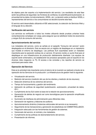 Capítulo 2: Mensajes y Servicios                                                              47


de objetos para dar soporte a la implementación del servicio. Los resultados de esta fase
serán las políticas de seguridad, las fronteras de confianza, la autentificación/autorización, la
privacidad de los datos, la instrumentación, WSDL, etc. La decisión sobre si distribuir WSDL o
representantes del servicio a los consumidores se decidirá durante esta fase.

El servicio será desarrollado utilizando el IDE seleccionado, la colección de Servicios Web y
el lenguaje de su elección.

Verificación del servicio
Los servicios se verificarán a todos los niveles utilizando desde pruebas unitarias hasta
comprobaciones complejas con carga, para asegurar que se satisfacen todos los escenarios
y rangos SLA de consumo del servicio.

Aprovisionamiento del servicio
Los metadatos del servicio, como se señala en el epígrafe “Consumo del servicio” serán
desplegados en el directorio. Esto se asocia con un registro de despliegue en un repositorio
que modela el entorno de despliegue. Las políticas SLA soportadas serán un metadato
importante para la operación exitosa de un servicio. El servicio recibe un punto final para el
despliegue en una infraestructura de producción debidamente diseñada. Los equipos de
soporte serán entrenados y se establecerán los procesos apropiados para el soporte en los
diversos roles (negocios vs TI). El acceso a las consolas y los reportes de servicio se
autorizará para estos roles.

Operación del Servicio
Esta es la actividad más importante como el retorno de la inversión se realizará a través de la
operación de los Servicios en la producción. La infraestructura de gestión hará lo siguiente:

   Virtualización del servicio.
   Medición del servicio (medición del uso de los clientes y medición de los recursos).
   Detección dinámica de los extremos del servicio.
   Tiempo de funcionamiento y gestión del rendimiento.
   Aplicación de políticas de seguridad (autenticación, autorización, privacidad de datos,
    etc.).
   Cumplimiento de los SLA sobre la base de la relación de aprovisionamiento.
   Generación de alertas de negocio así como tecnológicas para la operación simplificada
    del servicio.
   Suministro de interfaces de administración para diferentes roles.
   Generación de registros y bitácoras de auditoría.
   Aprovisionamiento dinámico (instancias adicionales del servicio si es necesario).
   Seguimiento de las transacciones y generación de estadísticas de COMMIT/ROLLBACK.
   Integración adecuada con las herramientas de gestión de sistemas.
   Versionado del servicio, el contrato y los metadatos.
   Cumplimiento de las políticas de desmantelamiento del servicio.
   Presentación de informes.
 
