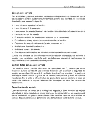 48                                                                    Capítulo 2: Mensajes y Servicios


Consumo del servicio
Esta actividad es igualmente aplicable a los consumidores y proveedores de servicios ya que
los proveedores también pueden consumir servicios. Durante esta actividad, los servicios se
descubrirán para conocer lo siguiente:

    Las políticas de seguridad del servicio.
    Las políticas de SLA soportadas.
    La semántica del servicio (desde el ciclo de vida colateral hasta la definición del servicio).
    Las dependencias del servicio.
    El aprovisionamiento del servicio (será solicitado por el consumidor).
    Condiciones previas y posteriores para la invocación del servicio.
    Esquemas de desarrollo del servicio (proxies, muestras, etc.).
    Artefactos de descripción del servicio.
    Análisis de impacto del servicio.
    Otra documentación (legible por máquina, así como para el consumo humano).
Durante esta actividad, los consumidores del servicio estarán autorizados para descubrir el
servicio y sus metadatos. Los SLAs serán ajustados para alcanzar el nivel deseado de
disponibilidad sobre la base del contrato negociado.

Gestión de los cambios del servicio
Los servicios, como cualquier otro activo de aplicaciones de TI, pasarán por varias
iteraciones durante su vida útil. Los contratos de servicio van a cambiar, la seguridad del
servicio, así como las políticas de SLA, cambiarán, la aplicación va a cambiar, y la plataforma
tecnológica puede cambiar. Algunos de los cambios mencionados pueden ser cambios
importantes. Por lo tanto, la infraestructura de gestión tiene que ser resistente a todas las
mutaciones mediante el soporte necesario de despliegue en todas las dimensiones
mencionadas.

Desactivación del servicio
Como resultado de un cambio en la estrategia de negocios, o como resultado de mejores
alternativas, o como resultado de menor interés de los consumidores, un servicio podrá
decidir su clausura. La gestión de la infraestructura debe ser capaz de hacer cumplir las
políticas de jubilación sirviendo gentilmente a los consumidores hasta la última solicitud.
 