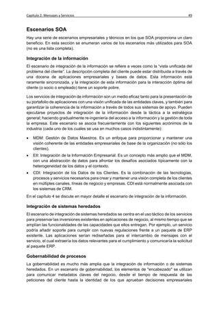 Capítulo 2: Mensajes y Servicios                                                              49


Escenarios SOA
Hay una serie de escenarios empresariales y técnicos en los que SOA proporciona un claro
beneficio. En esta sección se enumeran varios de los escenarios más utilizados para SOA
(no es una lista completa).

Integración de la información
El escenario de integración de la información se refiere a veces como la “vista unificada del
problema del cliente”. La descripción completa del cliente puede estar distribuida a través de
una docena de aplicaciones empresariales y bases de datos. Esta información está
raramente sincronizada, y la integración de esta información para la interacción óptima del
cliente (o socio o empleado) tiene un soporte pobre.

Los servicios de integración de información son un medio eficaz tanto para la presentación de
su portafolio de aplicaciones con una visión unificada de las entidades claves, y también para
garantizar la coherencia de la información a través de todos sus sistemas de apoyo. Pueden
ejecutarse proyectos de integración de la información desde la táctica a la estratégica
general; haciendo gradualmente re-ingeniería del acceso a la información y la gestión de toda
la empresa. Este escenario se asocia frecuentemente con los siguientes acrónimos de la
industria (cada uno de los cuales se usa en muchos casos indistintamente):

   MDM: Gestión de Datos Maestros. Es un enfoque para proporcionar y mantener una
    visión coherente de las entidades empresariales de base de la organización (no sólo los
    clientes).
   EII: Integración de la Información Empresarial. Es un concepto más amplio que el MDM,
    con una abstracción de datos para afrontar los desafíos asociados típicamente con la
    heterogeneidad de los datos y el contexto.
   CDI: Integración de los Datos de los Clientes. Es la combinación de las tecnologías,
    procesos y servicios necesarios para crear y mantener una visión completa de los clientes
    en múltiples canales, líneas de negocio y empresas. CDI está normalmente asociada con
    los sistemas de CRM.
En el capítulo 4 se discute en mayor detalle el escenario de integración de la información.

Integración de sistemas heredados
El escenario de integración de sistemas heredados se centra en el uso táctico de los servicios
para preservar las inversiones existentes en aplicaciones de negocio, al mismo tiempo que se
amplían las funcionalidades de las capacidades que ellos entregan. Por ejemplo, un servicio
podría añadir soporte para cumplir con nuevas regulaciones frente a un paquete de ERP
existente. Las aplicaciones serían rediseñadas para el intercambio de mensajes con el
servicio, el cual extraería los datos relevantes para el cumplimiento y comunicaría la solicitud
al paquete ERP.

Gobernabilidad de procesos
La gobernabilidad es mucho más amplia que la integración de información o de sistemas
heredados. En un escenario de gobernabilidad, los elementos de "encabezado" se utilizan
para comunicar metadatos claves del negocio, desde el tiempo de respuesta de las
peticiones del cliente hasta la identidad de los que aprueban decisiones empresariales
 