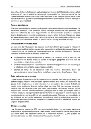 50                                                                Capítulo 2: Mensajes y Servicios


específicas. Estos metadatos son capturados por un Servicio de Utilidades (como se explicó
anteriormente), para el análisis en tiempo real y/o agregado. Los "servicios nativos" de los
procesos incluyen esta información en los encabezados SOAP, mientras que las aplicaciones
no nativas tendrían que ser re-diseñadas para transmitir los metadatos como un mensaje al
servidor de gobernabilidad.

Acceso consistente
El acceso constante es un escenario más técnico y sutilmente diferente que cualquiera de los
escenarios anteriores. Este escenario habilita una capa de servicios para garantizar una
aplicación coherente de varios requerimientos de funcionamiento, cuando un conjunto
diverso de aplicaciones necesita conectarse a un recurso crítico de fondo. Al exigir que todos
los accesos se enruten a través de un servicio de fachada, una organización pudiera reforzar
la autorización coherente de acceso, la distribución de costos y el balance de carga.

Virtualización de los recursos
Un escenario de virtualización de recursos puede ser utilizado para ayudar a reforzar el
acoplamiento flexible entre los recursos y los consumidores, aislando de manera eficaz a los
consumidores de los detalles de implementación de los recursos involucrados. Ejemplos
típicos de la virtualización de recursos pueden ser:

    Enrutamiento de solicitudes sensibles al contexto y al contenido, como el envío de una
     investigación de bienes raíces al agente de la región geográfica específica que se
     especializa en propiedades agrícolas.
    Enrutamiento de solicitudes para almacenes de información particionada (sin requerir que
     el solicitante comprenda los esquemas de partición).
    Balance de carga de las solicitudes entre los recursos disponibles, desde los
     representantes de los servicios cliente hasta flujos provenientes de señales de video.

Externalización de procesos
Los escenarios de externalización de procesos utilizan servicios Web para ayudar a negociar
de forma segura procesos comunes como el procesamiento de la nómina, los reembolsos de
gastos de los empleados, y el apoyo logístico. Los proveedores de servicios de telefonía
celular y los portales de Internet suelen utilizar servicios Web para agregar contenido,
mientras que las organizaciones que tratan directamente con clientes pueden utilizar
servicios para construir ofertas compuestas (como paquetes de viajes que incluyen vuelos y
renta de autos). La clave para el éxito de la externalización de procesos en el marco de las
tecnologías de hoy, es la gestión de las expectativas propias. Acomode sus necesidades a
los límites de las tecnologías existentes, de modo que usted no invierta sus ganancias o
ahorros en la construcción de una infraestructura de servicios que va a tener que sustituir en
un plazo de pocos años.

Otros escenarios
Hay demasiados escenarios SOA para documentarlos todos. Los escenarios expuestos
anteriormente representan algunos de los escenarios más comunes en los que hemos visto a
SOA tener éxito. Otro escenario común es la interacción humana. ¿Cómo pueden los
servicios dentro de una SOA interactuar con los usuarios finales?
 
