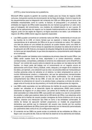 52                                                                             Capítulo 2: Mensajes y Servicios


      (VSTO) y otras herramientas de la plataforma.

Microsoft Office soporta la gestión de eventos simples para las líneas de negocio (LOB)
comunes, incluyendo eventos de sincronización de los flujos de trabajo. Como la mayoría de
los requerimientos para la integración del contenido de LOB con Office giran en torno a las
entidades empresariales como la cuenta, la factura, el presupuesto y el producto, las
entidades de negocio de Office están expuestas de una manera que generan un valor único
para el trabajador del conocimiento. Los modelos de entidad-relación no son nuevos. El
diseño de las aplicaciones de negocio se ha basado tradicionalmente en las entidades de
negocio, junto con las reglas de negocio y la lógica asociada a los datos. Las entidades de
negocio de Office (OBE) tienen algunos aspectos especiales:

     Las OBEs pueden convertirse en contenido nativo de Office, manteniendo el vínculo con
      las fuentes de la LOB, al mismo tiempo que se exponen a todas las reglas y las
      características de la aplicación de Office en la que el contenido es nativo. Por ejemplo,
      una lista de piezas en una entidad de producto se puede insertar como una tabla en
      Word, manteniendo al mismo tiempo la capacidad de actualizar los datos de la fuente en
      la aplicación de LOB. Esta es una especie de etiqueta inteligente de auto-descripción que
      no tiene que ser especificada, lo que tiene de especial su comportamiento está integrado
      en el contenido.
     Las OBEs pueden ser tratadas como ciudadanos de primera clase del mundo Office. Las
      OBEs serán usadas fuera de línea, adjuntadas a un correo electrónico, creadas,
      correlacionadas, compartidas y editadas en entornos de colaboración como SharePoint y
      Groove5 con control del usuario sobre la relación de sus datos con los datos de las LOB
      fuentes. La mayor parte del trabajo con el conocimiento en un negocio ocurre en
      aplicaciones como Excel, Word y Outlook, antes, después y al margen de la creación de
      los datos, por ejemplo, una cotización que se crea o se actualiza debe ser manipulada por
      muchas personas antes de salvarse en el sistema. La labor empresarial es como un
      mundo tridimensional creativo y colaborativo, del que las aplicaciones transaccionales
      capturan una proyección bidimensional de los datos confirmados. Con el amistoso
      comportamiento tipo Office de las OBE, el ciclo de vida del uso de los datos puede
      mantener la coherencia sin recurrir a la práctica torpe y propensa a errores de cortar y
      pegar entre el mundo de los documentos y el mundo de las aplicaciones de negocios.
     Las OBEs están asociadas con las definiciones de interfaz de usuario reutilizables que
      pueden ser utilizadas en el desarrollo rápido de aplicaciones (RAD) para producir
      soluciones de negocio en un plazo breve. Las partes de la interfaz de usuario pueden
      estar asociadas con vistas de las OBE, que pueden ser usadas a su vez en una operación
      de arrastrar y soltar para explorar datos de la LOB dentro de Office. Las relaciones entre
      las partes de la interfaz de usuario pueden navegarse de forma dinámica con el uso de
      enlaces, creando una interacción tipo Web en torno a las entidades comerciales. El
      cliente de tiempo de ejecución también proporciona un modelo de programación
      declarativa que permite que la interacción del usuario sea movida por los eventos
      contextuales estándares de Office (como abrir elemento) con la interacción personalizada
      por parámetros tales como el rol y la configuración regional.
     El contenido de las OBEs se puede acotar al contenido de las entidades de Office, sin
      llegar a ser una parte de ella. Esto es más fácil de observar en los elementos de Outlook,

5
    Producto orientado a la colaboración que fue el antecesor de SharePoint.
 