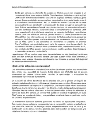 Capítulo 2: Mensajes y Servicios                                                          53


    donde, por ejemplo, un elemento de contacto en Outlook puede ser enlazado a un
    contacto del cliente en un sistema de CRM. Tanto la entidad de Outlook como la entidad
    CRM existen de forma independiente, cada una con su propia identidad y conducta, pero
    algunas de sus propiedades son compartidas conceptualmente por estar ligadas entre sí
    y sincronizarse automáticamente. Así, un híbrido de entidad Outlook/CRM se crea
    conceptualmente con correlación y sincronización de datos en lugar de compartir los
    datos. Esto se hace visible en Outlook como datos extendidos y la interacción del usuario
    con tales contactos híbridos; explorando datos y comportamiento de contactos CRM
    como una extensión de la interfaz de usuario de los contactos de Outlook. Las entidades
    híbridas crean una asociación profunda, pero no invasiva. El uso de entidades híbridas
    Office/LOB es más interesante para los elementos de Outlook actualmente, porque los
    elementos de Outlook poseen una firme identidad que es necesaria para la correlación
    con las OBE. Como el uso compartido de documentos se presenta en entornos
    SharePoint/Grove más controlados como parte de procesos como la compilación de
    documentos, basados por ejemplo en las plantillas de Word, tales como contrato o “RFP”,
    más entidades de Office ganarán nuevas identidades estables y estarán disponibles para
    la correlación de dos vías con las OBEs.
Las entidades LOB, en muchos casos están fragmentadas en los silos de datos y los datos en
estos silos son a menudo de dudosa calidad. Las OBEs pueden ocultar estos problemas, a
medida que crean una rica interacción con el usuario muy vinculada al contexto de trabajo real
del trabajador del conocimiento.

¿Qué son las aplicaciones compuestas?
Una aplicación compuesta es una colección de activos de software que han sido ensamblados
para ofrecer una capacidad de negocio. Estos activos son artefactos que se pueden
implementar de manera independiente, permiten la composición, y aprovechan las
capacidades específicas de la plataforma.

En el pasado, los activos de software de una empresa eran, por lo general, un conjunto de
aplicaciones independientes, monolíticas y mal integradas unas con otras. Sin embargo, para
obtener los beneficios de negocio de la composición, una empresa debe tratar a sus activos
de software de una manera más granular, y los diferentes niveles de la arquitectura requieren
diferentes tipos de activos tales como activos de presentación, activos de aplicación, y
activos de datos. Por ejemplo, un servicio Web puede ser un activo de aplicación, un cubo
OLAP puede ser un activo de datos, y una pantalla de entrada de datos en particular, puede
ser un activo de presentación.

Un inventario de activos de software, por sí solo, no habilita las aplicaciones compuestas.
Esto requiere de una plataforma con capacidad para la composición, es decir, una plataforma
que ofrezca la capacidad de desplegar activos independientemente unos de otros, y en
combinación con los demás. En otras palabras, estos activos deben ser componentes, y la
plataforma debe proporcionar contenedores.
 