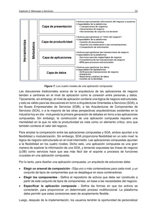 Capítulo 2: Mensajes y Servicios                                                           55




                       Figura 7: Los cuatro niveles de una aplicación compuesta

Las discusiones tradicionales acerca de la arquitectura de las aplicaciones de negocio
tienden a centrarse en el nivel de aplicación como la conexión entre personas y datos.
Típicamente, sin embargo, el nivel de aplicación contiene una lógica de negocio estructurada,
y esto es válido para las discusiones en torno a Arquitecturas Orientadas a Servicios (SOA), a
los Buses Empresariales de Servicios (ESB), a las Arquitecturas de Componentes de
Servicios (SCA), o a la mayoría de las otras perspectivas arquitectónicas existentes en la
industria hoy en día - incluyendo la primera generación de debates en torno a las aplicaciones
compuestas. Sin embargo, la construcción de una aplicación compuesta requiere una
mentalidad en la que no sólo la productividad es vista como un elemento crítico, sino que
también contiene el valor del negocio.

Para ampliar la comparación entre las aplicaciones compuestas y SOA, ambos apuntan a la
flexibilidad y modularización. Sin embargo, SOA proporciona flexibilidad en un solo nivel: la
lógica de negocio estructurada en el nivel intermedio. Las aplicaciones compuestas apuntan
a la flexibilidad en los cuatro niveles. Dicho esto, una aplicación compuesta es una gran
manera de explorar la información de una SOA, y teniendo expuestas las líneas de negocio
(LOB) como servicios hace que sea más fácil dar el soporte a procesos de funciones
cruzadas en una aplicación compuesta.

Por lo tanto, para diseñar una aplicación compuesta, un arquitecto de soluciones debe:

   Elegir un arsenal de composición - Elija uno o más contenedores para cada nivel, y un
    conjunto de tipos de componentes que se despliegue en esos contenedores.
   Elegir los componentes - Defina el repositorio de activos que debe ser construido a
    partir de este conjunto de tipos de componentes, en base a las necesidades del negocio.
   Especificar la aplicación compuesta - Defina las formas en que los activos se
    conectarán, para proporcionar un determinado proceso multifuncional. La plataforma
    debe permitir que estas conexiones sean de acoplamiento flexible.

Luego, después de la implementación, los usuarios tendrán la oportunidad de personalizar
 