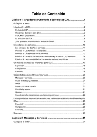 Tabla de Contenido
Capítulo 1: Arquitectura Orientada a Servicios (SOA) .......................1
  Guía para el lector .................................................................................................. 1
  Introducción a SOA ................................................................................................. 2
     El elefante SOA. .............................................................................................................. 2
     Una simple definición para SOA ...................................................................................... 3
     SOA, Mitos y realidades .................................................................................................. 5
     La evolución de SOA ....................................................................................................... 6
     ¿Por qué debo estar informado acerca de SOA? ............................................................ 8
  Entendiendo los servicios ..................................................................................... 10
     Los principios del diseño de servicios ........................................................................... 11
     Principio 1: Las fronteras son explícitas. ....................................................................... 11
     Principio 2: Los servicios son autónomos...................................................................... 13
     Principio 3: Los servicios comparten el esquema y el contrato, no las clases .............. 14
     Principio 4: La compatibilidad de los servicios se basa en políticas .............................. 16
  Un modelo abstracto de referencia para SOA ...................................................... 17
     Exposición ..................................................................................................................... 18
     Composición .................................................................................................................. 18
     Consumo ....................................................................................................................... 18
  Capacidades arquitectónicas recursivas ............................................................... 20
     Mensajes y servicios...................................................................................................... 20
     Flujos de trabajo y procesos .......................................................................................... 21
     Datos ............................................................................................................................. 21
     Interacción con el usuario .............................................................................................. 21
     Identidad y acceso ......................................................................................................... 21
     Gestión .......................................................................................................................... 21
     Soporte para las capacidades arquitectónicas comunes .............................................. 22
  Las capacidades arquitectónicas comunes y el modelo abstracto de referencia para
  SOA ...................................................................................................................... 23
     Exposición ..................................................................................................................... 23
     Composición .................................................................................................................. 25
     Consumo ....................................................................................................................... 27
  Resumen............................................................................................................... 29

Capítulo 2: Mensajes y Servicios .......................................................31
  Guía para el lector ................................................................................................ 31
 