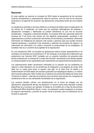 Capítulo 2: Mensajes y Servicios                                                           59


Resumen
En este capítulo se examina el concepto de SOA desde la perspectiva de los servicios:
madurez arquitectónica y organizacional, tipos de servicios, ciclo de vida de los servicios,
escenarios y el papel de los usuarios y las aplicaciones compuestas dentro de una iniciativa
SOA.

La arquitectura orientada a servicios (SOA) es un enfoque de diseño para la organización de
los activos de TI existentes, de modo que los conjuntos heterogéneos de sistemas y
aplicaciones complejas y distribuidas se puedan transformar en una red de recursos
simplificados, integrados y altamente flexibles. Un proyecto SOA bien ejecutado alinea los
recursos de TI de forma más directa con los objetivos empresariales, ayudando a las
organizaciones a construir conexiones más fuertes con los clientes y proveedores, ofreciendo
información de inteligencia de negocios más exacta y oportuna para que puedan tomarse
mejores decisiones, y ayudando a las empresas a optimizar los procesos de negocio y el
intercambio de información con vistas a aumentar la productividad de los empleados. El
resultado neto es un aumento de la agilidad de la organización.

En una arquitectura SOA, el concepto de aplicaciones todavía existe, especialmente si se
considera una empresa con inversiones en TI. Sin embargo, el concepto de un fabricante que
proporciona una “solución SOA” completa con un conjunto monolítico de productos está
siendo sustituido por un enfoque de “lo mejor del mercado”, permitiendo a los clientes adoptar
un enfoque basado en las capacidades para implementar sus requerimientos arquitectónicos.

Las organizaciones deben permanecer enfocadas en la solución de sus problemas de
negocio y evitar distraerse con las tendencias de integración y las palabras de moda. SOA
debe ser un medio para hacer el negocio más ágil, no la meta final. El diseño y la
implementación de SOA deben ser procesos graduales con despliegues rápidos y un retorno
de la inversión adecuado. SOA no debe ser un esfuerzo de arriba hacia debajo de varios años
“hirviendo el océano” - este tipo de proyectos rara vez tienen éxito porque son incapaces de
mantenerse al día con las cambiantes necesidades de la organización.

Los usuarios también sufrirán una transformación en la forma de trabajar con las
aplicaciones. Dependiendo del tipo de aplicación, el usuario podría estar expuesto a tareas
específicas de un proceso, por ejemplo, el trabajo en el contexto de un flujo de documentos
en Microsoft Office SharePoint Server, o bien, una aplicación puede encapsular un proceso
de negocio internamente, y permitir al usuario iniciar el proceso, pero no interactuar con él
durante su ejecución.
 