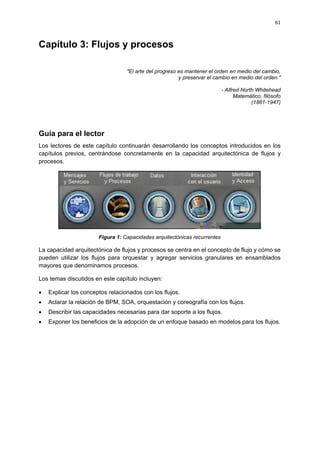 61



Capítulo 3: Flujos y procesos

                                  "El arte del progreso es mantener el orden en medio del cambio,
                                                        y preservar el cambio en medio del orden."

                                                                           - Alfred North Whitehead
                                                                                 Matemático, filósofo
                                                                                        (1861-1947)




Guía para el lector
Los lectores de este capítulo continuarán desarrollando los conceptos introducidos en los
capítulos previos, centrándose concretamente en la capacidad arquitectónica de flujos y
procesos.




                       Figura 1: Capacidades arquitectónicas recurrentes

La capacidad arquitectónica de flujos y procesos se centra en el concepto de flujo y cómo se
pueden utilizar los flujos para orquestar y agregar servicios granulares en ensamblados
mayores que denominamos procesos.

Los temas discutidos en este capítulo incluyen:

   Explicar los conceptos relacionados con los flujos.
   Aclarar la relación de BPM, SOA, orquestación y coreografía con los flujos.
   Describir las capacidades necesarias para dar soporte a los flujos.
   Exponer los beneficios de la adopción de un enfoque basado en modelos para los flujos.
 
