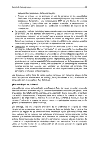 Capítulo 3: Flujos y procesos                                                                63


         satisfacer las necesidades de la organización.
    o    Ambos se enfocan en los procesos en vez de centrarse en las capacidades
         funcionales. Los procesos ya no pueden estar restringidos por un conjunto limitado de
         capacidades funcionales - una infraestructura SOA es una fábrica de servicios
         configurables y componibles que se pueden ensamblar y desensamblar, o
         reconfigurarse para satisfacer las cambiantes necesidades de negocio de la
         organización.
   Orquestación: Los flujos de trabajo y las orquestaciones son efectivamente la misma cosa
    ya que cada uno está diseñado para componer y ejecutar una serie de funciones. Las
    orquestaciones requieren un “conductor” que se encarga siempre de la ejecución. El
    conductor se manifiesta típicamente como un servidor de integración (como BizTalk
    Server) que monitorea la ejecución, lanza eventos, crea bitácoras de ejecución y realiza
    otras tareas para asegurar que el proceso se ejecuta como se esperaba.
   Coreografía: La coreografía es un conjunto de relaciones punto a punto entre los
    participantes individuales. No hay “conductor” en una coreografía. Los participantes
    interactúan entre sí sobre la base de un conjunto de principios acordados o contratos. Por
    ejemplo, un proveedor podría entrar en un acuerdo con un minorista para despacharle un
    conjunto específico de bienes y servicios en un plazo determinado. Esto significa que el
    proveedor y el minorista deben acordar eventos empresariales, documentos comerciales,
    acuerdos sobre el nivel de servicio (SLAs) y penalizaciones si los SLAs no se cumplen. El
    proveedor puede establecer, a su vez, otro acuerdo con un fabricante para obtener las
    materias primas que necesita para satisfacer las demandas del minorista. Una
    coreografía suele implementarse dividiendola en varias orquestaciones (una para cada
    participante involucrado en la coreografía).

Las discusiones sobre flujos de trabajo suelen mencionar con frecuencia alguno de los
términos explicados anteriormente, sin embargo, la orquestación es el único término que es
comparable con el concepto de flujo de trabajo.

¿Por qué flujos de trabajo?
Los problemas en que se ha aplicado un enfoque de flujos de trabajo presentan a menudo
tres características: el valor de negocio clave entregado es la coordinación, por ejemplo, en la
organización de múltiples contribuciones para la preparación de una cotización o al conducir
una revisión de documentos. En segundo lugar, cada instancia del proceso de negocio en
cuestión es de larga duración, medido a menudo en días, semanas, o meses, en lugar de
minutos. Finalmente, el proceso de negocio cuenta con participantes humanos, que por lo
general aportan la mayor parte del trabajo.

Sin embargo, sólo una pequeña proporción de los problemas de negocio de estas
características se resuelven usando un enfoque de flujos de trabajo. Por lo general, los
procesos de negocio no se almacenan como información legible por computadoras. Más
bien, cada uno de los humanos que participa en el proceso de negocio interactúa con los
sistemas que no están conscientes de la semántica del proceso en su conjunto, como un
sistema de información de clientes, y con otros participantes humanos a través de canales de
comunicación independientes del contenido como el correo electrónico. Cada actor humano
utiliza un modelo mental de su participación en el proceso general de negocio para
determinar su comportamiento.
 