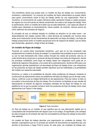 64                                                                        Capítulo 3: Flujos y procesos


Tres beneficios claves que puede traer un modelo de flujo de trabajo son conocimiento,
monitoreo y optimización. Un conjunto de modelos de flujos relacionados se puede utilizar
para ganar conocimiento sobre el flujo de trabajo dentro de una organización. Para el
monitoreo, el conocimiento de cuales individuos están aportando trabajo a cuales procesos
de negocio es muy útil cuando se intenta comprender los costos y las cargas de trabajo. Para
la optimización, tener un modelo de la labor que se está realizando, y ser capaz de utilizar el
modelo para interpretar el comportamiento, hacen posible, de conjunto, razonar acerca de
cómo optimizar los procesos de negocio.

El concepto de que un enfoque basado en modelos es atractivo no es nada nuevo - los
desarrolladores han estado usando UML y otras técnicas de modelado por muchos años
antes de la maduración de las herramientas de desarrollo con flujos de trabajo. Los flujos de
trabajo proporcionan tanto un modelo secuencial como de máquina de estado, que se utiliza
para desarrollar, gestionar y dirigir el flujo de trabajo.

Un modelo de flujos de trabajo
Teniendo en cuenta estos importantes beneficios, ¿por qué no se han empleado más
ampliamente los modelos de flujos de trabajo? La respuesta más probable es que el costo de
su uso ha sido demasiado alto. Estos costos incluyen los costos del producto, esto es, el
costo directo de la compra de un producto de flujo de trabajo, los costos de integración, donde
los procesos modelados como flujos de trabajo deben ser integrados como parte de un
sistema de negocios más grande, y los costos de la estandarización, donde es difícil para una
organización grande estandarizar una tecnología de flujos de trabajo única. Las variaciones
en los productos de flujos de trabajo también significan que las habilidades y la portabilidad
del modelo son aspectos esenciales.

Echemos un vistazo a la posibilidad de abordar estos problemas de bloqueo mediante la
construcción de aplicaciones sobre una plataforma de flujos de trabajo que es de bajo costo,
ubicua, uniforme y que se integra fácilmente en las aplicaciones. Para ser claros, la idea no
es sustituir a los productos de flujo de trabajo. Por el contrario, la hipótesis es que resulta útil
descomponer el soporte de algunos conceptos centrales de los flujos de trabajo en una
plataforma en la que se puedan construir tanto los productos de flujo de trabajo como otras
aplicaciones (ver Figura 2 más abajo).




                                     Figura 2: Flujo monolítico
Un flujo de trabajo es un modelo, lo que significa que es una descripción legible por la
computadora del comportamiento del negocio que no es código. El significado y las ventajas
de este concepto en el contexto del valor de una plataforma de flujos de trabajo se discutirán
más adelante.

Un modelo de flujos de trabajo describe una organización en unidades de trabajo. Por
ejemplo, supongamos que en un proceso de revisión de documentos se especifica que Joe
escribe el documento y luego Fred lo revisa. En este caso, las unidades de trabajo son,
 