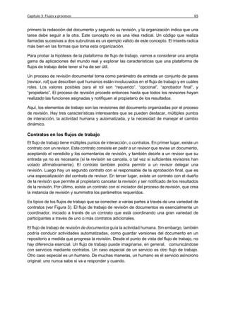Capítulo 3: Flujos y procesos                                                                  65


primero la redacción del documento y segundo su revisión, y la organización indica que una
tarea debe seguir a la otra. Este concepto no es una idea radical. Un código que realiza
llamadas sucesivas a dos subrutinas es un ejemplo válido de este concepto. El interés radica
más bien en las formas que toma esta organización.

Para probar la hipótesis de la plataforma de flujo de trabajo, vamos a considerar una amplia
gama de aplicaciones del mundo real y explorar las características que una plataforma de
flujos de trabajo debe tener si ha de ser útil.

Un proceso de revisión documental toma como parámetro de entrada un conjunto de pares
[revisor, rol] que describen qué humanos están involucrados en el flujo de trabajo y en cuáles
roles. Los valores posibles para el rol son “requerido”, “opcional”, “aprobador final”, y
“propietario”. El proceso de revisión procede entonces hasta que todos los revisores hayan
realizado las funciones asignadas y notifiquen al propietario de los resultados.

Aquí, los elementos de trabajo son las revisiones del documento organizadas por el proceso
de revisión. Hay tres características interesantes que se pueden destacar, múltiples puntos
de interacción, la actividad humana y automatizada, y la necesidad de manejar el cambio
dinámico.

Contratos en los flujos de trabajo
El flujo de trabajo tiene múltiples puntos de interacción, o contratos. En primer lugar, existe un
contrato con un revisor. Este contrato consiste en pedir a un revisor que revise un documento,
aceptando el veredicto y los comentarios de revisión, y también decirle a un revisor que su
entrada ya no es necesaria (si la revisión se cancela, o tal vez si suficientes revisores han
votado afirmativamente). El contrato también podría permitir a un revisor delegar una
revisión. Luego hay un segundo contrato con el responsable de la aprobación final, que es
una especialización del contrato de revisor. En tercer lugar, existe un contrato con el dueño
de la revisión que permite al propietario cancelar la revisión y ser notificado de los resultados
de la revisión. Por último, existe un contrato con el iniciador del proceso de revisión, que crea
la instancia de revisión y suministra los parámetros requeridos.

Es típico de los flujos de trabajo que se conecten a varias partes a través de una variedad de
contratos (ver Figura 3). El flujo de trabajo de revisión de documentos es esencialmente un
coordinador, iniciado a través de un contrato que está coordinando una gran variedad de
participantes a través de uno o más contratos adicionales.

El flujo de trabajo de revisión de documentos guía la actividad humana. Sin embargo, también
podría conducir actividades automatizadas, como guardar versiones del documento en un
repositorio a medida que progresa la revisión. Desde el punto de vista del flujo de trabajo, no
hay diferencia esencial. Un flujo de trabajo puede imaginarse, en general, comunicándose
con servicios mediante contratos. Un caso especial de un servicio es otro flujo de trabajo.
Otro caso especial es un humano. De muchas maneras, un humano es el servicio asíncrono
original: uno nunca sabe si va a responder y cuando.
 