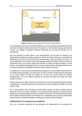 66                                                                     Capítulo 3: Flujos y procesos




                 Figura 3: Diagrama del contrato para la revisión de documentos

Una característica de este tipo de flujo de trabajo es que los participantes le pedirán cambios
en el flujo de trabajo conforme se ejecuta. Por ejemplo, un revisor podría delegar una tarea de
revisión a un colega o compartir el trabajo involucrado en una tarea de revisión con un
subordinado.

Hay dos maneras de hacer frente a este requerimiento. Uno de ellos es introducir una
interpretación de todos los posibles cambios en el flujo de trabajo. Entonces, una solicitud de
delegación se convierte en otra función del contrato entre el flujo de trabajo y el revisor. La
otra posibilidad es ver el cambio como algo separado del flujo de trabajo, donde el cambio se
implementa como una función externa que cambia el modelo de flujo de trabajo. En este
enfoque, el resultado de la delegación es un nuevo modelo de flujos de trabajo idéntico a uno
en que se le asignara al delegado la tarea de revisión desde el principio.

La solicitud de un paso adicional de aprobación agregaría una nueva tarea de aprobación en
el modelo de flujo de trabajo, que bien podría no haber contenido ningún paso de aprobación
en su forma original. El flujo de trabajo ya no tiene que prever todas las posibles
modificaciones, a lo sumo deberá ocuparse de restringir las áreas del modelo que están
sujetas a cambio.

Ambos enfoques son útiles. Introducir conocimiento en un flujo de trabajo es fácil de modelar
y comprender. La generalización de las operaciones es más compleja de modelar, pero más
potente y ágil.

En un caso extremo pero interesante de este último enfoque, el flujo de trabajo inicia la
ejecución con poco o ningún contenido, y el comportamiento requerido se añade de forma
dinámica por los participantes en el flujo de trabajo. En este caso, las operaciones disponibles
para modificar el flujo de trabajo se convierten en un vocabulario que un usuario puede utilizar
para introducir la conducta deseada a medida que progresa el flujo de trabajo.

Colaboración en la resolución de problemas
Para ver un ejemplo específico de una aplicación de colaboración en la resolución de
 