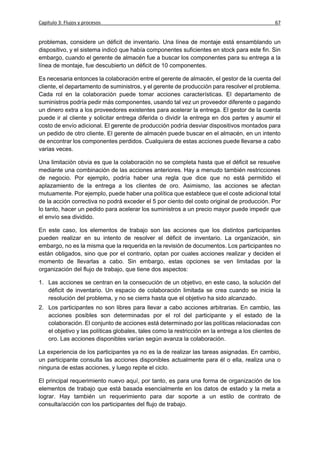 Capítulo 3: Flujos y procesos                                                                  67


problemas, considere un déficit de inventario. Una línea de montaje está ensamblando un
dispositivo, y el sistema indicó que había componentes suficientes en stock para este fin. Sin
embargo, cuando el gerente de almacén fue a buscar los componentes para su entrega a la
línea de montaje, fue descubierto un déficit de 10 componentes.

Es necesaria entonces la colaboración entre el gerente de almacén, el gestor de la cuenta del
cliente, el departamento de suministros, y el gerente de producción para resolver el problema.
Cada rol en la colaboración puede tomar acciones características. El departamento de
suministros podría pedir más componentes, usando tal vez un proveedor diferente o pagando
un dinero extra a los proveedores existentes para acelerar la entrega. El gestor de la cuenta
puede ir al cliente y solicitar entrega diferida o dividir la entrega en dos partes y asumir el
costo de envío adicional. El gerente de producción podría desviar dispositivos montados para
un pedido de otro cliente. El gerente de almacén puede buscar en el almacén, en un intento
de encontrar los componentes perdidos. Cualquiera de estas acciones puede llevarse a cabo
varias veces.

Una limitación obvia es que la colaboración no se completa hasta que el déficit se resuelve
mediante una combinación de las acciones anteriores. Hay a menudo también restricciones
de negocio. Por ejemplo, podría haber una regla que dice que no está permitido el
aplazamiento de la entrega a los clientes de oro. Asimismo, las acciones se afectan
mutuamente. Por ejemplo, puede haber una política que establece que el coste adicional total
de la acción correctiva no podrá exceder el 5 por ciento del costo original de producción. Por
lo tanto, hacer un pedido para acelerar los suministros a un precio mayor puede impedir que
el envío sea dividido.

En este caso, los elementos de trabajo son las acciones que los distintos participantes
pueden realizar en su intento de resolver el déficit de inventario. La organización, sin
embargo, no es la misma que la requerida en la revisión de documentos. Los participantes no
están obligados, sino que por el contrario, optan por cuales acciones realizar y deciden el
momento de llevarlas a cabo. Sin embargo, estas opciones se ven limitadas por la
organización del flujo de trabajo, que tiene dos aspectos:

1. Las acciones se centran en la consecución de un objetivo, en este caso, la solución del
   déficit de inventario. Un espacio de colaboración limitada se crea cuando se inicia la
   resolución del problema, y no se cierra hasta que el objetivo ha sido alcanzado.
2. Los participantes no son libres para llevar a cabo acciones arbitrarias. En cambio, las
   acciones posibles son determinadas por el rol del participante y el estado de la
   colaboración. El conjunto de acciones está determinado por las políticas relacionadas con
   el objetivo y las políticas globales, tales como la restricción en la entrega a los clientes de
   oro. Las acciones disponibles varían según avanza la colaboración.

La experiencia de los participantes ya no es la de realizar las tareas asignadas. En cambio,
un participante consulta las acciones disponibles actualmente para él o ella, realiza una o
ninguna de estas acciones, y luego repite el ciclo.

El principal requerimiento nuevo aquí, por tanto, es para una forma de organización de los
elementos de trabajo que está basada esencialmente en los datos de estado y la meta a
lograr. Hay también un requerimiento para dar soporte a un estilo de contrato de
consulta/acción con los participantes del flujo de trabajo.
 