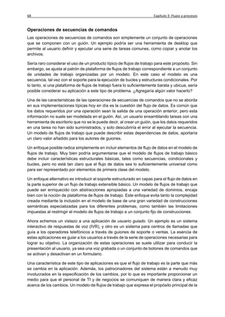 68                                                                     Capítulo 3: Flujos y procesos


Operaciones de secuencias de comandos
Las operaciones de secuencias de comandos son simplemente un conjunto de operaciones
que se componen con un guión. Un ejemplo podría ser una herramienta de desktop que
permite al usuario definir y ejecutar una serie de tareas comunes, como copiar y anotar los
archivos.

Sería raro considerar el uso de un producto típico de flujos de trabajo para este propósito. Sin
embargo, se ajusta al patrón de plataforma de flujos de trabajo correspondiente a un conjunto
de unidades de trabajo organizadas por un modelo. En este caso el modelo es una
secuencia, tal vez con el soporte para la ejecución de bucles y estructuras condicionales. Por
lo tanto, si una plataforma de flujos de trabajo fuera lo suficientemente barata y ubicua, sería
posible considerar su aplicación a este tipo de problema. ¿Agregaría algún valor hacerlo?

Una de las características de las operaciones de secuencias de comandos que no se aborda
en sus implementaciones típicas hoy en día es la cuestión del flujo de datos. Es común que
los datos requeridos por una operación sean la salida de una operación anterior, pero esta
información no suele ser modelada en el guión. Así, un usuario ensamblando tareas con una
herramienta de escritorio que no se le puede decir, al crear un guión, que los datos requeridos
en una tarea no han sido suministrados, y solo descubriría el error al ejecutar la secuencia.
Un modelo de flujos de trabajo que puede describir estas dependencias de datos, aportaría
un claro valor añadido para los autores de guiones.

Un enfoque posible radica simplemente en incluir elementos de flujo de datos en el modelo de
flujos de trabajo. Muy bien podría argumentarse que el modelo de flujos de trabajo básico
debe incluir características estructurales básicas, tales como secuencias, condicionales y
bucles, pero no está tan claro que el flujo de datos sea lo suficientemente universal como
para ser representado por elementos de primera clase del modelo.

Un enfoque alternativo es introducir el soporte estructurado en capas para el flujo de datos en
la parte superior de un flujo de trabajo extensible básico. Un modelo de flujos de trabajo que
puede ser enriquecido con abstracciones apropiadas a una variedad de dominios, encaja
bien con la noción de plataforma de flujos de trabajo. Este enfoque evita tanto la complejidad
creada mediante la inclusión en el modelo de base de una gran variedad de construcciones
semánticas especializadas para los diferentes problemas, como también las limitaciones
impuestas al restringir el modelo de flujos de trabajo a un conjunto fijo de construcciones.

Ahora echemos un vistazo a una aplicación de usuario guiado. Un ejemplo es un sistema
interactivo de respuestas de voz (IVR), y otro es un sistema para centros de llamadas que
guía a los operadores telefónicos a través de guiones de soporte o ventas. La esencia de
estas aplicaciones es guiar a los usuarios a través de la serie de operaciones necesarias para
lograr su objetivo. La organización de estas operaciones se suele utilizar para conducir la
presentación al usuario, ya sea una voz grabada o un conjunto de botones de comandos que
se activan y desactivan en un formulario.

Una característica de este tipo de aplicaciones es que el flujo de trabajo es la parte que más
se cambia en la aplicación. Además, los patrocinadores del sistema están a menudo muy
involucrados en la especificación de los cambios, por lo que es importante proporcionar un
medio para que el personal de TI y de negocios se comuniquen de manera clara y eficaz
acerca de los cambios. Un modelo de flujos de trabajo que expresa el propósito principal de la
 